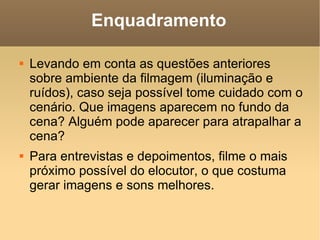 Enquadramento Levando em conta as questões anteriores sobre ambiente da filmagem (iluminação e ruídos), caso seja possível tome cuidado com o cenário. Que imagens aparecem no fundo da cena? Alguém pode aparecer para atrapalhar a cena? Para entrevistas e depoimentos, filme o mais próximo possível do elocutor, o que costuma gerar imagens e sons melhores. 