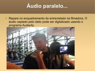 Áudio paralelo... Repare no enquadramento do entrevistado na filmadora. O áudio captado pelo rádio pode ser digitalizado usando o programa Audacity. 