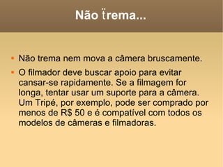 Não ẗrema... Não trema nem mova a câmera bruscamente.  O filmador deve buscar apoio para evitar cansar-se rapidamente. Se a filmagem for longa, tentar usar um suporte para a câmera. Um Tripé, por exemplo, pode ser comprado por menos de R$ 50 e é compatível com todos os modelos de câmeras e filmadoras. 
