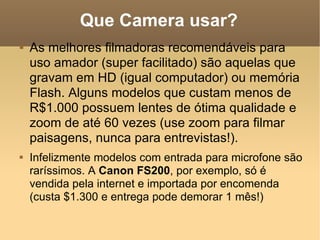 Que Camera usar? As melhores filmadoras recomendáveis para uso amador (super facilitado) são aquelas que gravam em HD (igual computador) ou memória Flash. Alguns modelos que custam menos de R$1.000 possuem lentes de ótima qualidade e zoom de até 60 vezes (use zoom para filmar paisagens, nunca para entrevistas!). Infelizmente modelos com entrada para microfone são raríssimos. A  Canon FS200 , por exemplo, só é vendida pela internet e importada por encomenda (custa $1.300 e entrega pode demorar 1 mês!) 