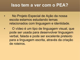 Isso tem a ver com o PEA? No Projeto Especial de Ação da nossa escola estamos estudando temas relacionados com linguagem e identidade.  O vídeo é um tipo de linguagem visual, que pode ser usada para desenvolver linguagem verbal, falada e pode ser excelente pretexto para a linguagem escrita, através da criação de roteiros. 