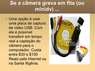 Se a câmera grava em fita (ou minidv) ... Uma opção é usar uma placa de captura de video USB. Com ela é possível transferir em tempo real a captação do câmera para o computador. Custa entre $30 e $100 Reais pela Internet ou na Santa Ifigênia. 