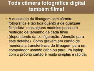 Toda câmera fotográfica digital também filma! A qualidade da filmagem com câmera fotográfica é tão boa quanto a de qualquer filmadora, mas alguns modelos possuem restrição de tamanho de cada filme (dependendo da configuração. Atenção para este detalhe). Como gravam em cartão de memória a transferência da filmagem para um computador usando cabo ou para um laptop com o próprio cartão é muito simples e rápida. 
