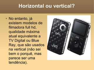 Horizontal ou vertical? No entanto, já existem modelos de filmadora full hd, qualidade máxima atual equivalente a TV Digital ou Blue Ray, que são usados na vertical (não sei bem o porquê, mas parece ser uma tendência). 
