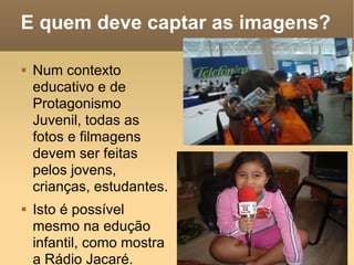 E quem deve captar as imagens? Num contexto educativo e de Protagonismo Juvenil, todas as fotos e filmagens devem ser feitas pelos jovens, crianças, estudantes. Isto é possível mesmo na edução infantil, como mostra a Rádio Jacaré. 