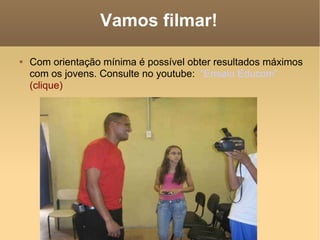 Vamos filmar! Com orientação mínima é possível obter resultados máximos com os jovens. Consulte no youtube:  “Ensaio Educom”  (clique) 