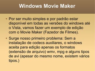Windows Movie Maker Por ser muito simples e por padrão estar disponível em todas as versões do windows até o Vista, vamos fazer um exemplo de edição com o Movie Maker (Fazedor de Filmes). Surge nosso primeiro problema: Sem a instalação de codecs auxiliares, o windows aceita para edição apenas os formatos (extensão de arquivo) wmv, mpg e alguns tipos de avi (apesar do mesmo nome, existem vários tipos.) 