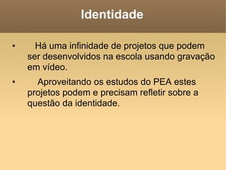 Identidade Há uma infinidade de projetos que podem ser desenvolvidos na escola usando gravação em vídeo. Aproveitando os estudos do PEA estes projetos podem e precisam refletir sobre a questão da identidade.  