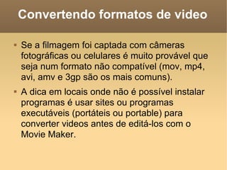 Convertendo formatos de video Se a filmagem foi captada com câmeras fotográficas ou celulares é muito provável que seja num formato não compatível (mov, mp4, avi, amv e 3gp são os mais comuns). A dica em locais onde não é possível instalar programas é usar sites ou programas executáveis (portáteis ou portable) para converter videos antes de editá-los com o Movie Maker. 
