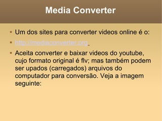 Media Converter Um dos sites para converter videos online é o: http://mediaconverter.org   Aceita converter e baixar videos do youtube, cujo formato original é flv; mas também podem ser upados (carregados) arquivos do computador para conversão. Veja a imagem seguinte: 