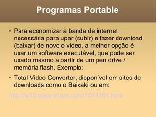 Programas Portable Para economizar a banda de internet necessária para upar (subir) e fazer download (baixar) de novo o video, a melhor opção é usar um software executável, que pode ser usado mesmo a partir de um pen drive / memória flash. Exemplo: Total Video Converter, disponível em sites de downloads como o Baixaki ou em: http://w13.easy-share.com/1574161.html   