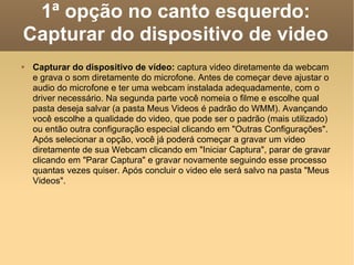 1ª opção no canto esquerdo: Capturar do dispositivo de video Capturar do dispositivo de vídeo:  captura video diretamente da webcam e grava o som diretamente do microfone. Antes de começar deve ajustar o audio do microfone e ter uma webcam instalada adequadamente, com o driver necessário. Na segunda parte você nomeia o filme e escolhe qual pasta deseja salvar (a pasta Meus Videos é padrão do WMM). Avançando você escolhe a qualidade do video, que pode ser o padrão (mais utilizado) ou então outra configuração especial clicando em "Outras Configurações". Após selecionar a opção, você já poderá começar a gravar um video diretamente de sua Webcam clicando em "Iniciar Captura", parar de gravar clicando em "Parar Captura" e gravar novamente seguindo esse processo quantas vezes quiser. Após concluir o video ele será salvo na pasta "Meus Videos". 
