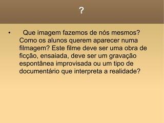 ? Que imagem fazemos de nós mesmos? Como os alunos querem aparecer numa filmagem? Este filme deve ser uma obra de ficção, ensaiada, deve ser um gravação espontânea improvisada ou um tipo de documentário que interpreta a realidade? 