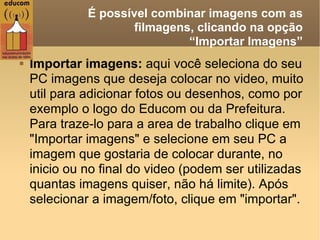   É possível combinar imagens com as filmagens, clicando na opção  “Importar Imagens” Importar imagens:  aqui você seleciona do seu PC imagens que deseja colocar no video, muito util para adicionar fotos ou desenhos, como por exemplo o logo do Educom ou da Prefeitura.  Para traze-lo para a area de trabalho clique em "Importar imagens" e selecione em seu PC a imagem que gostaria de colocar durante, no inicio ou no final do video (podem ser utilizadas quantas imagens quiser, não há limite). Após selecionar a imagem/foto, clique em "importar". 