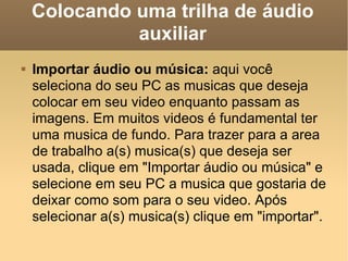 Colocando uma trilha de áudio auxiliar Importar áudio ou música:  aqui você seleciona do seu PC as musicas que deseja colocar em seu video enquanto passam as imagens. Em muitos videos é fundamental ter uma musica de fundo. Para trazer para a area de trabalho a(s) musica(s) que deseja ser usada, clique em "Importar áudio ou música" e selecione em seu PC a musica que gostaria de deixar como som para o seu video. Após selecionar a(s) musica(s) clique em "importar". 