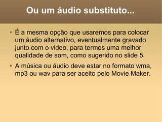 Ou um áudio substituto... É a mesma opção que usaremos para colocar um áudio alternativo, eventualmente gravado junto com o video, para termos uma melhor qualidade de som, como sugerido no slide 5. A música ou áudio deve estar no formato wma, mp3 ou wav para ser aceito pelo Movie Maker. 