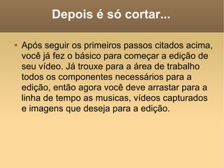 Depois é só cortar... Após seguir os primeiros passos citados acima, você já fez o básico para começar a edição de seu vídeo. Já trouxe para a área de trabalho todos os componentes necessários para a edição, então agora você deve arrastar para a linha de tempo as musicas, vídeos capturados e imagens que deseja para a edição. 