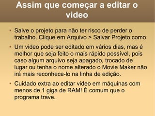 Assim que começar a editar o video Salve o projeto para não ter risco de perder o trabalho. Clique em Arquivo > Salvar Projeto como Um video pode ser editado em vários dias, mas é melhor que seja feito o mais rápido possível, pois caso algum arquivo seja apagado, trocado de lugar ou tenha o nome alterado o Movie Maker não irá mais reconhece-lo na linha de edição. Cuidado extra ao editar video em máquinas com menos de 1 giga de RAM! É comum que o programa trave. 