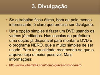 3. Divulgação Se o trabalho ficou ótimo, bom ou pelo menos interessante, é claro que precisa ser divulgado. Uma opção simples é fazer um DVD usando os vídeos já editados. Nas escolas da prefeitura uma opção já disponível para montar o DVD é o programa NERO, que é muito simples de ser usado. Para ter qualidade recomenda-se que o arquivo seja o maior possível. Mais informações: http://www.vibemidia.com/como-gravar-dvd-no-nero  