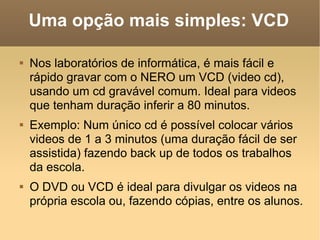 Uma opção mais simples: VCD Nos laboratórios de informática, é mais fácil e rápido gravar com o NERO um VCD (video cd), usando um cd gravável comum. Ideal para videos que tenham duração inferir a 80 minutos. Exemplo: Num único cd é possível colocar vários videos de 1 a 3 minutos (uma duração fácil de ser assistida) fazendo back up de todos os trabalhos da escola. O DVD ou VCD é ideal para divulgar os videos na própria escola ou, fazendo cópias, entre os alunos. 