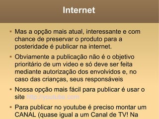 Internet Mas a opção mais atual, interessante e com chance de preservar o produto para a posteridade é publicar na internet.  Obviamente a publicação não é o objetivo prioritário de um video e só deve ser feita mediante autorização dos envolvidos e, no caso das crianças, seus responsáveis Nossa opção mais fácil para publicar é usar o site  http://youtube.com   Para publicar no youtube é preciso montar um CANAL (quase igual a um Canal de TV! Na verdade é um arquivo podcast de video ou VIDEOCAST). 