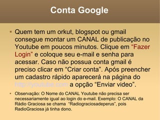 Conta Google Quem tem um orkut, blogspot ou gmail consegue montar um CANAL de publicação no Youtube em poucos minutos. Clique em  “Fazer Login”  e coloque seu e-mail e senha para acessar. Caso não possua conta gmail é preciso clicar em “Criar conta”. Após preencher um cadastro rápido aparecerá na página do  http://youtube.com  a opção “Enviar video”. Observação: O Nome do CANAL Youtube não precisa ser necessariamente igual ao login do e-mail. Exemplo: O CANAL da Rádio Graciosa se chama  “Radiograciosadeperus”, pois RadioGraciosa já tinha dono. 