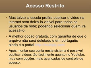 Acesso Restrito Mas talvez a escola prefira publicar o video na internet sem deixá-lo visível para todos os usuários da rede; podendo selecionar quem irá acessá-lo. A melhor opção gratuita, com garantia de que o arquivo não será deletado e em português  ainda é o portal  http://multiply.com Após montar sua conta neste sistema é possível publicar videos tão facilmente quanto no Youtube, mas com opções mais avançadas de controle de acesso. 