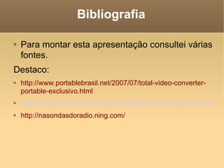 Bibliografia Para montar esta apresentação consultei várias fontes. Destaco: http://www.portablebrasil.net/2007/07/total-video-converter-portable-exclusivo.html http://www.tutomania.com.br/tutorial/tutorial-avancado-de-windows-movie-maker http://nasondasdoradio.ning.com/ 