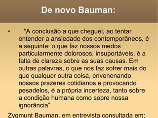 De novo Bauman: “ A conclusão a que cheguei, ao tentar entender a ansiedade dos contemporâneos, é a seguinte: o que faz nossos medos particularmente dolorosos, insuportáveis, é a falta de clareza sobre as suas causas. Em outras palavras, o que nos faz sofrer mais do que qualquer outra coisa, envenenando nossos prazeres cotidianos e provocando pesadelos, é a própria incerteza, tanto sobre a condição humana como sobre nossa ignorância” Zygmunt Bauman, em entrevista consultada em:  http://diacrianos.blogspot.com/2008/02/medo-e-mal-so-irmos-siameses-na.html   