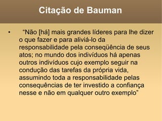 Citação de Bauman “ Não [há] mais grandes líderes para lhe dizer o que fazer e para aliviá-lo da responsabilidade pela conseqüência de seus atos; no mundo dos indivíduos há apenas outros indivíduos cujo exemplo seguir na condução das tarefas da própria vida, assumindo toda a responsabilidade pelas consequências de ter investido a confiança nesse e não em qualquer outro exemplo” 