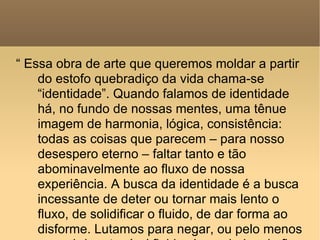 “  Essa obra de arte que queremos moldar a partir do estofo quebradiço da vida chama-se “identidade”. Quando falamos de identidade há, no fundo de nossas mentes, uma tênue imagem de harmonia, lógica, consistência: todas as coisas que parecem – para nosso desespero eterno – faltar tanto e tão abominavelmente ao fluxo de nossa experiência. A busca da identidade é a busca incessante de deter ou tornar mais lento o fluxo, de solidificar o fluido, de dar forma ao disforme. Lutamos para negar, ou pelo menos enconbrir, a terrível fluidez logo abaixo do fino envoltório da forma; tentamos desviar os olhos de vistas qu e eles não podem penetrar ou absorver” 