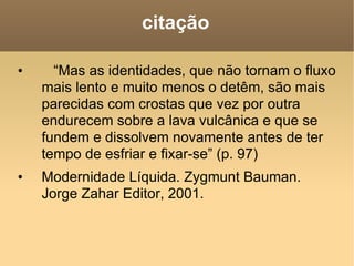 citação “ Mas as identidades, que não tornam o fluxo mais lento e muito menos o detêm, são mais parecidas com crostas que vez por outra endurecem sobre a lava vulcânica e que se fundem e dissolvem novamente antes de ter tempo de esfriar e fixar-se” (p. 97) Modernidade Líquida. Zygmunt Bauman. Jorge Zahar Editor, 2001. 