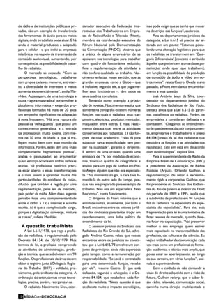 -
de rádio e de instituições públicas e pri-
vadas, são um exemplo de transferência
das ferramentas de áudio para os meios
digitais, onde o radialista pode atuar. E há
ainda o material produzido e adaptado
para o celular – o que inclui as empresas
telefônicas no negócio de transmissão de
conteúdo audiovisual, aumentando, por
consequência, as possibilidades de traba-
lho do radialista.
O mercado se expande. “Com as
perspectivas tecnológicas, trabalha-se
com grupos cada vez menores, entretan-
to, a diversidade de interesses e meios
aumenta exponencialmente”, avalia Ma-
nhães. A passagem, de uma tecnologia a
outra – agora mais radical por envolver a
plataforma informática – exige dos pro-
fissionais formados há mais de 20 anos
um empenho significativo na adaptação
à nova linguagem. “Há uma ruptura do
pessoal da ‘velha guarda’, que possui um
conhecimento generalista, e a entrada
de profissionais muito jovens, com me-
nos de 30 anos de idade, e que já tra-
fegam muito bem com esse mundo da
informática. Porém, estes têm uma visão
completamente fragmentada, pontual”,
analisa o pesquisador, ao argumentar
que o esforço ocorre em ambas as faixas
etárias. “O profissional histórico preci-
sa estar aberto a essas transformações
e o mais jovem a aprender muitas das
particularidades do cotidiano da radio-
difusão, que também é regida por uma
regulamentação, pelas leis de mercado,
pelo poder da mídia. Além disso, a gente
percebe hoje uma complementaridade
entre o rádio, a TV, a internet e a mídia
escrita. Aí é que a complexidade surge,
porque a digitalização converge, mistura
as coisas”, reflete Manhães.
A questão trabalhista
A Lei 6.615/1978, que rege a profis-
são de radialista, é regulamentada pelo
Decreto 84.134, de 30/10/1979. Nos
termos da lei, a profissão compreende
as atividades de administração, produ-
ção e técnica, que se subdividem em 94
funções. Os profissionais da área devem
obter o registro junto à Delegacia Regio-
nal do Trabalho (DRT) – validado, pre-
viamente, pelo sindicato da categoria. A
ordenação do setor, com as novas tecno-
logias, precisa, porém, reorganizar-se.
O radialista Nascimento Silva, coor-
denador executivo da Federação Inte-
restadual dos Trabalhadores em Empre-
sas de Radiodifusão e Televisão (Fitert),
membro da coordenação executiva do
Fórum Nacional pela Democratização
da Comunicação (FNDC), observa que
a prática de alguns empresários de se
apoiarem nas tecnologias para trabalhar
com quadro de funcionários reduzido,
fere a regulamentação da atividade e
não confere qualidade ao trabalho. Nas-
cimento enfatiza, nesse sentido, que as
grandes empresas, como a Globo – que
é inclusive, segundo ele, a que paga me-
lhor seus funcionários –, têm todos os
seus quadros completos.
Tomando como exemplo a produ-
ção de novelas, Nascimento ressalta que
somente na cenografia existem inúmeras
funções nas quais o radialista atua: car-
pinteiro, eletricista, produtor, montador,
maquiador, entre outras. E mais: Nasci-
mento destaca que, entre as atividades
concernentes aos radialistas, 21 são fun-
ções de nível acadêmico. “Não dá para
substituir tanta especificidade sem per-
der na qualidade”, garante o dirigente.
E lembra de uma ocasião, quando uma
emissora de TV, por medidas de econo-
mia, trocou o quadro de cinegrafistas e
enviou para um jogo de futebol em Por-
to Alegre alguém que não era especialis-
ta. “No momento do gol, o cara tava fil-
mando lá do outro lado do campo, por-
que não era preparado para esse tipo de
trabalho. Não era um especialista. Não
funcionou”, conta Nascimento.
O dirigente da Fitert informa que a
entidade realiza, atualmente, por todo o
Brasil, encontros entre os setores jurídi-
cos dos sindicatos para tentar traçar um
reordenamento, uma linha política de
entendimento da lei.
O assessor jurídico do Sindicato dos
Radialistas do Rio Grande do Sul, advo-
gado Antônio Castro, relata que nesses
encontros entre os jurídicos se consta-
tou que a Lei 6.615/78 envolve um con-
junto de princípios ainda não superados
pelo tempo, como a remuneração por
responsabilidade. “Se você é contratado
para uma determinada função, recebe
por ela”, resume Castro. O que está
defasado, segundo o advogado, é o De-
creto 84.134, que estabelece cada fun-
ção do radialista. “Nesta questão é que
se discute muito o impacto tecnológico,
isso pode exigir que se tenha que mexer
na descrição das funções”, esclarece.
Para os departamentos jurídicos da
categoria, a Lei 6.615 só precisa ser al-
terada em um ponto: “Estamos postu-
lando uma alteração legislativa para que
os radialistas se transformem em ‘Cate-
goria Diferenciada’ [conceito é atribuído
àqueles que pertencem a uma classe por
definição, onde quer que trabalhem],
em função da possibilidade de produção
de conteúdo de áudio e vídeo em ou-
tros meios”, relata Castro. Desde o ano
passado, a Fitert vem dando encaminha-
mento a essa questão.
José Antônio Jesus da Silva, coor-
denador do departamento jurídico do
Sindicato dos Radialistas de São Paulo,
destaca ainda que a Lei 6.615 dá garan-
tias trabalhistas ao radialista. Porém, os
empresários a consideram defasada e a
combatem. “Chegamos ao entendimen-
todequedevemosdiscutirconjuntamen-
te, empresários e trabalhadores o anexo
84.134 [anexo da lei dos radialistas que
desdobra as funções e as atividades dos
radialistas]. Este sim está em desacordo
com as tecnologias”, explica Silva.
Para o superintendente de Rádio da
Empresa Brasil de Comunicação (EBC)
e presidente da Associação de Rádios
Públicas (Arpub), Orlando Guilhon, a
regulamentação do setor é excessiva-
mente rígida e corporativa. Guilhon, que
foi presidente do Sindicato dos Radialis-
tas do Rio de Janeiro e diretor da Fitert
no período de 1989 a 1995, avalia que
a subdivisão da profissão em 94 funções
faz do radialista “o especialista do espe-
cialista do especialista”. Para ele, essa
fragmentação pela lei é uma tentativa de
fazer reserva de mercado, quando deve-
ria focar na capacitação. “Vai preservar
melhor o seu emprego quem estiver
mais capacitado na transversalidade das
profissões, das culturas e das ciências. Eu
vejo o trabalhador da comunicação cada
vez mais como um profissional de forma-
ção acadêmica e técnica mais ampla, que
possa estar se aperfeiçoando, ao longo
de sua carreira, em várias funções”, assi-
nala o superintendente.
Com o cuidado de não confundir a
visão de direito adquirido com a visão de
futuro, Guilhon reforça que o saber fa-
zer rádio, televisão, comunicação social,
caminha numa direção multifacetada e
MÍDIAComDEMOCRACIA10
 