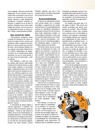 MÍDIAComDEMOCRACIA 11
muito integrada. “Não estou vendo nada
desaparecer. O que acontece é que as
mídias estão conversando umas com as
outras e se convertendo numa mesma
direção. Quando as teles [telefônicas]
começarem a transmitir conteúdo au-
diovisual, o radialista vai ter de atuar lá
também. A plataforma por onde o áudio
trafega não importa, mas sim que ele é
um especialista do áudio, ou áudio e ví-
deo”, define o superintendente da EBC.
Uso social do rádio
“Transmissores, receptores, canais
e bandas de frequência são meros su-
portes da criação cultural, conceito que
representa melhor o aspecto mais intan-
gível e ao mesmo tempo mais concreto
do rádio”, afirma Eduardo Meditsch em
seu artigo já mencionado. Dessa forma,
“se mantém independente do desapa-
recimento ou da transformação desses
hardwares, do uso de novas bandas e
de novos canais de transmissão”, avalia
o professor.
Para Meditsch, o rádio por cabo,
por satélite, pela internet, pelas bandas
tradicionais de ondas hertzianas ou pelas
novas bandas utilizadas na transmissão
digital, independentemente dos muitos
tipos de terminais de recepção que ten-
dem a ser utilizados, poderia ser consi-
derado rádio por igual. “A caracterização
de sua natureza e identidade e o debate
sobre sua sobrevivência no futuro não
dependem dos suportes utilizados, mas
sim da continuidade de seu uso social de
uma determinada maneira, na preserva-
ção da modalidade cultural”, reflete.
Além de preocupar-se com o do-
mínio da tecnologia em convergência, o
profissional, ao mesmo tempo, precisa
ocupar-se do conteúdo – não importa
em que plataforma seja veiculado, defen-
de Guilhon. “Ele tem de ter preocupação
com valores, éticas, princípios, formatos,
gêneros”, aponta.
A diversidade de players digitais e
internet fragmentam a audiência. Há
mídias de todos os tamanhos, potência,
finalidades – móveis ou não. Cada uma
reflete, de forma até individualizada, ne-
cessidades diferentes. “Uma diversidade
de dispositivos tecnológicos que enfren-
tam diretamente os interesses do públi-
co. Há cada vez mais pessoas pagando,
inclusive, por esses serviços”, pontua
Manhães, avaliando que esta é uma
questão também vinculada às gerações,
aos comportamentos sociais.
Sustentabilidade
O sistema de radiodifusão enfrenta
outro grande desafio com a mudança
tecnológica: o esgotamento do modelo
de financiamento. A sustentabilidade dos
serviços em radiodifusão submetidos à
exploração comercial com fins lucrativos
deve mudar radicalmente, também, no
sistema digital. A televisão e o rádio, que
se sustentam desde sempre com a publi-
cidade – cada vez mais disputada –, con-
frontam-se com a crise desse paradigma.
Na radiodifusão digital, o espectro se
multiplica e ganha nova dimensão.
“Há fortes indícios de que os atuais
modelos de exploração de ondas e de
negócio que sustentam a produção de
rádio há quase um século estão com os
dias contados”, avalia Meditsch. Ele res-
salta que quem vivia do pedágio sobre o
monopólio da exploração de canais po-
derá ver a fonte minguar rapidamente.
“Se o rádio como modalidade cultural
tende a prosseguir existindo, a indús-
tria que o explora terá que se adaptar
ou morrer. Já teve que fazer isso outras
vezes, no século passado, com o surgi-
mento da música gravada, da televisão
e da banda FM: resta saber se essa ex-
periência poderá servir para atenuar as
turbulências de agora”, considera o pro-
fessor no artigo já mencionado.
Cada vez mais, os veículos de comu-
nicação caminham para nichos, e a parte
comercial se subdivide entre as mídias.
“Hoje já não se consegue vender tudo
para todo mundo. O próprio espectro
eletromagnético é assim. Há lugar
ao sol, mas não para todos ao mes-
mo tempo. São as contradições
do mundo capitalista”, reflete
Guilhon.
Para Manhães, um novo mo-
delo de negócio na radiodifusão
só irá acontecer no momento
em que a regulamentação atual
do setor ruir. Por enquanto, a ex-
ploração das tecnologias digitais nes-
te setor se dá apenas no âmbito da
qualidade de imagens. São descartadas
as possibilidades de interatividade que
a digitalização pode proporcionar. “O
obstáculo está no radiodifusor, que vem
protelando sua aplicação, porque a inte-
ratividade efetiva está inserida num outro
modelo de negócio, que é a diversidade
de conteúdos e de direcionamento do
espectador para fora da programação”,
revela o pesquisador.
Em situação mais grave está o rá-
dio digital no Brasil. “Não temos uma
solução tecnológica que aponte pers-
pectiva de mercado”, afirma Manhães.
O radiodifusor sonoro, hoje, compete
com a internet, com o mundo digital, os
celulares, mp3. Segundo o pesquisador,
as tecnologias propostas, por enquanto,
para a digitalização do rádio, melhoram
especificamente a qualidade sonora – e
mesmo a robustez do sinal –, mas não
dão flexibilidade para produzir e difun-
dir outras coisas. Não fornecem uma
alternativa ao modelo de negócios. Por
isso, na avaliação de Manhães, é mui-
to mais significativo para o rádio, neste
momento, o poder político que detém
junto à opinião pública do que, necessa-
riamente, as alternativas tecnológicas e
suas possibilidades. “Sem perspectiva, o
negócio pode acabar”, julga.
Uma crise de paradigmas recai sobre
a radiodifusão. As vantagens advindas da
digitalização do rádio e da TV, da mídia
em convergência e os problemas apon-
tados pelos especialistas requerem mais
do que o esforço dos radialistas e dos
radiodifusores – de forma individual ou
conjunta –, por se manterem na cadeia
produtiva e na exploração dos serviços.
Um novo modelo se impõe, exigindo
que sejam criadas políticas públicas para
o setor.
11
 