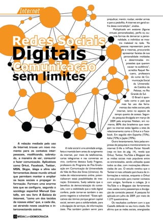 A rede social é uma atividade antiga,
feita e mantida bem antes do surgimento
da internet, por meio de telefonemas,
cartas telegramas e nas conversas ao
vivo, conforme destaca Suely Fragoso,
professora do Programa de Pós-Gradu-
ação em Comunicação da Universidade
do Vale do Rios dos Sinos (Unisinos). As
redes de relacionamento online, poten-
cializaram essas possibilidades de inte-
ração. Entretanto, Suely salienta que o
beneficio da democratização do conte-
údo, com a visibilidade que a rede digital
confere, pode tornar-se também o seu
ponto negativo e vulnerável. “Esses apli-
cativos são ótimos porque geram capital
social, servem para a solidariedade, para
a divulgação de serviços, de informações
úteis. Mas também podem servir para
Internet
prejudicar, mentir, roubar, vender armas
e para a pedofilia. A internet em geral so-
fre dessa contradição”, analisa.
Multiplicado em avatares (figuras
virtuais personalizadas), perfis ou ou-
tras formas de demarcar a perso-
nalidade, o indivíduo se mos-
tra maleável na rede. “As
pessoas representam parte
de si mesmas, procurando
apresentar facetas de sua
personalidade moldadas
a determinadas im-
pressões que querem
causar na audiência”,
acredita Raquel Re-
cuero, professora
do curso de Co-
municação Social
da Universida-
de Católica de
Pelotas, no Rio
Grande do Sul.
O Brasil é apon-
tado como o país que
mais faz uso das ferra-
mentas das redes sociais pela
internet, tanto no aspecto de
tempo quanto de acesso. Segun-
do pesquisa divulgada em março de
2009 pela empresa Nielsen, em nú-
meros, 80% dos brasileiros que nave-
gam na internet estão ligados a sites de
relacionamento como o Orkut e o Face-
book. Em seguida vêm Espanha (75%),
Itália (73%) e Japão (70%).
Outro levantamento, feito pelas em-
presas de pesquisas e monitoramento na
internet E-life e InPress Porter Novelli
(veja no box da pág. 14), revela que
Orkut, Twitter, YouTube e Blogspot são
as mídias sociais mais populares entre
os entrevistados, sendo utilizadas quase
todos os dias, com motivações diferen-
ciadas de uso. O estudo revelou que o
Twitter é mais utilizado para busca de in-
formações e notícias, enquanto o Orkut
é mais procurado para manter contatos
com amigos, familiares e colegas. Já o
YouTube e o Blogspot são ferramentas
mais usadas como passatempo e divulga-
ção de conteúdo pessoal. A pesquisa foi
aplicada em julho de 2009, por meio de
1.277 questionários.
Os resultados conferem com o que
Castells defende no seu livro citado. Ele
afirma que as redes sociais, energizadas
A relação mediada pelo uso
da Internet trouxe um novo mo-
mento para os contatos inter-
pessoais, modificando, sobretu-
do, a maneira de ver, consumir
e fazer comunicação. Aplicativos
como Orkut, Facebook, Twitter,
MSN, Skype, blogs e afins são
ferramentas desse mundo virtual
que permitem manter e ampliar
os laços sociais e propagar in-
formação. Formam uma enorme
teia que se configura, segundo o
sociólogo espanhol Manuel Cas-
tells, em seu livro A Galáxia da
Internet, “como um dos tecidos
de nossas vidas” que, a cada dia,
vai atraindo novos usuários e in-
terconectando outros.
Comunicação
Redes Sociais
Digitais
sem limites
MÍDIAComDEMOCRACIA12
 