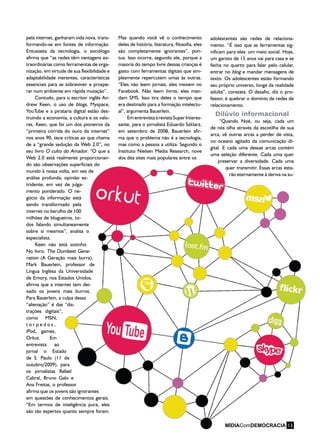 pela internet, ganharam vida nova, trans-
formando-se em fontes de informação.
Entusiasta da tecnologia, o sociólogo
afirma que “as redes têm vantagens ex-
traordinárias como ferramentas de orga-
nização, em virtude de sua flexibilidade e
adaptabilidade inerentes, características
essenciais para se sobreviver e prospe-
rar num ambiente em rápida mutação”.
Contudo, para o escritor inglês An-
drew Keen, o uso de blogs, Myspace,
YouTube e a pirataria digital estão des-
truindo a economia, a cultura e os valo-
res. Keen, que foi um dos pioneiros da
“primeira corrida do ouro da internet”
nos anos 90, tece críticas ao que chama
de a “grande sedução da Web 2.0”, no
seu livro O culto do Amador. “O que a
Web 2.0 está realmente proporcionan-
do são observações superficiais do
mundo à nossa volta, em vez de
análise profunda; opinião es-
tridente, em vez de julga-
mento ponderado. O ne-
gócio da informação está
sendo transformado pela
internet no barulho de 100
milhões de blogueiros, to-
dos falando simultaneamente
sobre si mesmos”, analisa o
especialista.
Keen não está sozinho.
No livro, The Dumbest Gene-
ration (A Geração mais burra),
Mark Bauerlein, professor de
Língua Inglesa da Universidade
de Emory, nos Estados Unidos,
afirma que a internet tem dei-
xado os jovens mais burros.
Para Bauerlein, a culpa dessa
“alienação” é das “dis-
trações digitais”,
como MSN,
t o r p e d o s ,
iPod, games,
Orkut. Em
entrevista ao
jornal o Estado
de S. Paulo (11 de
outubro/2009), para
os jornalistas Rafael
Cabral, Bruno Galo e
Ana Freitas, o professor
afirma que os jovens são ignorantes
em questões de conhecimentos gerais.
“Em termos de inteligência pura, eles
são tão espertos quanto sempre foram.
Mas quando você vê o conhecimento
deles de história, literatura, filosofia, eles
são completamente ignorantes”, pon-
tua. Isso ocorre, segundo ele, porque a
maioria do tempo livre dessas crianças é
gasto com ferramentas digitais que sim-
plesmente repercutem umas às outras.
“Eles não leem jornais, eles mexem no
Facebook. Não leem livros, eles man-
dam SMS. Isso tira deles o tempo que
era destinado para a formação intelectu-
al”, argumenta Bauerlein.
EmentrevistaàrevistaSuperInteres-
sante, para o jornalista Eduardo Szklarz,
em setembro de 2008, Bauerlein afir-
ma que o problema não é a tecnologia,
mas como a pessoa a utiliza. Segundo o
Instituto Nielsen Media Research, nove
dos dez sites mais populares entre os
adolescentes são redes de relaciona-
mento. “É isso que as ferramentas sig-
nificam para eles: um meio social. Hoje,
um garoto de 15 anos vai para casa e se
fecha no quarto para falar pelo celular,
entrar no blog e mandar mensagens de
texto. Os adolescentes estão formando
seu próprio universo, longe da realidade
adulta”, constata. O desafio, diz o pro-
fessor, é quebrar o domínio de redes de
relacionamento.
Dilúvio informacional
“Quando Noé, ou seja, cada um
de nós olha através da escotilha de sua
arca, vê outras arcas a perder de vista,
no oceano agitado da comunicação di-
gital. E cada uma dessas arcas contém
uma seleção diferente. Cada uma quer
preservar a diversidade. Cada uma
quer transmitir. Essas arcas esta-
rão eternamente à deriva na su-
MÍDIAComDEMOCRACIA 13
 