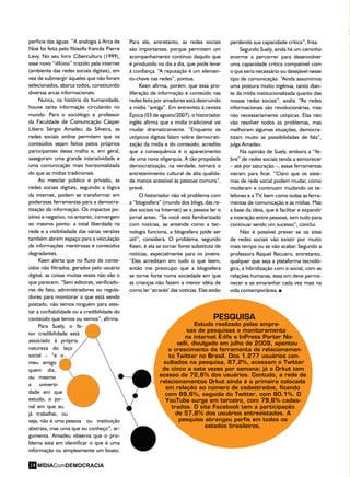 perfície das águas. ”A analogia à Arca de
Noé foi feita pelo filósofo francês Pierre
Levy. No seu livro Cibercultura (1999),
esse novo “dilúvio” trazido pela internet
(ambiente das redes sociais digitais), em
vez de submergir àqueles que não foram
selecionados, abarca todos, constituindo
diversas arcas informacionais.
Nunca, na história da humanidade,
houve tanta informação circulando no
mundo. Para o sociólogo e professor
da Faculdade de Comunicação Cásper
Líbero Sérgio Amadeu da Silveira, as
redes sociais online permitem que os
conteúdos sejam feitos pelos próprios
participantes dessa malha e, em geral,
asseguram uma grande interatividade e
uma comunicação mais horizontalizada
do que as mídias tradicionais.
Ao mesclar público e privado, as
redes sociais digitais, seguindo a lógica
da internet, podem se transformar em
poderosas ferramentas para a democra-
tização da informação. Os impactos po-
sitivo e negativo, no entanto, convergem
ao mesmo ponto: a total liberdade na
rede e a visibiliadade das várias versões
também abrem espaço para a veiculação
de informações mentirosas e conteúdos
degradantes.
Keen alerta que no fluxo de conte-
údos não filtrados, gerados pelo usuário
digital, as coisas muitas vezes não são o
que parecem. “Sem editores, verificado-
res de fato, administradores ou regula-
dores para monitorar o que está sendo
postado, não temos ninguém para ates-
tar a confiabilidade ou a credibilidade do
conteúdo que lemos ou vemos”, afirma.
Para Suely, o fa-
tor credibilidade está
associado à própria
natureza do laço
social – “é o
meu amigo
quem diz,
ou mesmo
a universi-
dade em que
estudo, o jor-
nal em que eu
já trabalhei, ou
seja, não é uma pessoa ou instituição
abstrata, mas uma que eu conheço”, ar-
gumenta. Amadeu observa que o pro-
blema está em identificar o que é uma
informação ou simplesmente um boato.
PESQUISA
Estudo realizado pelas empre-
sas de pesquisas e monitoramento
na internet E-life e InPress Porter No-
velli, divulgado em julho de 2009, apontou
o crescimento da ferramenta de relacionamen-
to Twitter no Brasil. Dos 1.277 usuários con-
sultados na pesquisa, 87,2%, acessam o Twitter
de cinco a sete vezes por semana; já o Orkut tem
acesso de 72,6% dos usuários. Contudo, a rede de
relacionamentos Orkut ainda é a primeira colocada
em relação ao número de cadastrados, ficando
com 89,6%, seguida do Twitter, com 80,1%. O
YouTube surge em terceiro, com 79,6% cadas-
trados. O site Facebook tem a participação
de 57,6% dos usuários entrevistados. A
pesquisa abrangeu perfis em todos os
estados brasileiros.
Para ele, entretanto, as redes sociais
são importantes, porque permitem um
acompanhamento contínuo daquilo que
é produzido no dia a dia, que pode levar
à confiança. “A reputação é um elemen-
to-chave nas redes”, pontua.
Keen afirma, porém, que essa pro-
liferação de informação e conteúdo nas
redes feita por amadores está destruindo
a mídia “antiga”. Em entrevista à revista
Época (03 de agosto/2007), o historiador
inglês afirma que a mídia tradicional vai
mudar dramaticamente. “Enquanto os
utópicos digitais falam sobre democrati-
zação da mídia e do conteúdo, acredito
que a consequência é o aparecimento
de uma nova oligarquia. A tão propalada
democratização, na verdade, tornará o
entretenimento cultural de alta qualida-
de menos acessível às pessoas comuns”,
prevê.
O historiador não vê problema com
a “blogosfera” (mundo dos blogs, das re-
des sociais na Internet) se a pessoa ler o
jornal antes. “Se você está familiarizado
com notícias, se entende como a tec-
nologia funciona, a blogosfera pode ser
útil”, considera. O problema, segundo
Keen, é ela se tornar fonte substituta de
notícias, especialmente para os jovens.
“Eles acreditam em tudo o que leem,
então me preocupo que a blogosfera
se torne forte numa sociedade em que
as crianças não fazem a menor idéia de
como ler ‘através’ das notícias. Elas estão
perdendo sua capacidade crítica”, frisa.
Segundo Suely, ainda há um caminho
enorme a percorrer para desenvolver
uma capacidade crítica compatível com
o que seria necessário ou desejável nesse
tipo de comunicação. “Ainda assumimos
uma postura muito ingênua, tanto dian-
te da mídia institucionalizada quanto das
nossas redes sociais”, avalia. “As redes
informacionais são revolucionárias, mas
não necessariamente utópicas. Elas não
vão resolver todos os problemas, mas
melhoram algumas situações, democra-
tizam muito as possibilidades de fala”,
julga Amadeu.
Na opinião de Suely, embora a “fe-
bre” de redes sociais tenda a esmorecer
– até por saturação –, essas ferramentas
vieram para ficar. “Claro que os siste-
mas de rede social podem mudar, como
mudaram e continuam mudando os te-
lefones e a TV, bem como todas as ferra-
mentas de comunicação e as mídias. Mas
a base da ideia, que é facilitar e expandir
a interação entre pessoas, tem tudo para
continuar sendo um sucesso”, conclui.
Não é possível prever se os sites
de redes sociais vão existir por muito
mais tempo ou se vão acabar. Segundo a
professora Raquel Recuero, entretanto,
qualquer que seja a plataforma tecnoló-
gica, a hibridização com o social, com as
relações humanas, essa sim deve perma-
necer e se emaranhar cada vez mais na
vida contemporânea.
MÍDIAComDEMOCRACIA14
 