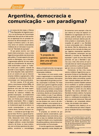 Opiniao
-
FRANCISCO JOSÉ CASTILHOS KARAM
Opiniao
-
destes, principalmente dos macrogrupos
que atuam sobre as e dentro das grandes
corporações midiáticas.
Isso remete a um novo cenário, onde
cresce a segmentação e o envolvimento
político com os processos informativos
sem a dependência de grandes anuncian-
tes, corporações e acionistas. Foi nesse
cenário que o governo argentino propôs
e o parlamento aprovou uma lei que de-
fende e consolida o direito à multiplicida-
de de atores, propriedade, temas, fontes
e narrativas, aliando-se à luta pela demo-
cracia midiática no país. E que defende,
portanto, uma liberdade baseada nas di-
versas liberdades e direitos próprios da
era dos direitos civis, como o de infor-
mação e debates, numa tentativa de re-
composição do espaço público de fatos,
opiniões e interpretações divergentes ou
antagônicos.
A proposta, ao contrário do que
sustentam setores conservadores, quer
mais liberdade e mais controvérsia, o que
está na base da vitalidade democrática.
O papel do Estado como impulsionador
de políticas públicas e democráticas é es-
sencial também na Comunicação.
A nova lei argentina tem respaldo de
amplos segmentos sociais daquele país.
á menos de três meses, a Câmara
dos Deputados da Argentina apro-
vou a Lei de Serviços de Comunicação
Audiovisual, fato que de um lado aumen-
tou as esperanças de um processo ins-
titucional de democratização da comu-
nicação na América Latina e, de outro,
criou temor em setores conservadores
midiáticos de um retrocesso no que cha-
mam de “liberdade de expressão”.
O que parece ocorrer, num novo
cenário latino-americano, é que a mídia
hegemônica é percebida mais claramente
pelo público. O amplo espectro de redes
sociais no ciberespaço, com a internet e
a segmentação editorial, dá mais visibili-
dade aos procedimentos de setores da
mídia acostumados a expor os “males”
do mundo para o público, tratando de
esconder os seus negócios, responsáveis
por vários daqueles males, especialmen-
te em um cenário em que se misturam
empresa midiática e agropecuária; mídia
e produção de armamentos; meios de
comunicação com bancos particulares.
Em livro recente, El fin del perio-
dismo y otras buenas notícias (2006), da
Cooperativa Lavaca, de Buenos Aires,
aponta-se uma série de novas experi-
ências que, ou deixam a nu os proce-
dimentos de cobertura midiática das
grandes corporações... ou simplesmente
os descartam, produzindo novos conte-
údos, com fontes pouco utilizadas pelas
grandes corporações. Afora o exagero
do título, quase um deboche em relação
ao fundamental papel do jornalismo no
mundo contemporâneo – com seus
critérios éticos, teóricos, técnicos e es-
téticos – constata-se que há algo novo
que se mexe. No livro, o grupo de jorna-
listas mostra experiências fora da grande
mídia, destacando novos meios sociais
de comunicação que substituem, com
vantagens políticas e ampla diversidade
cultural e de fontes, os meios tradicio-
nais, sem os limites operativos de ordem
política, econômica e mercadológica
H
Francisco José Castilhos Karam é jornalis-
ta e professor da Universidade Federal de
Santa Catarina. Doutor em Comunicação e
Semiótica pela PUCSP, desenvolveu estu-
dos de pós-doutoramento junto à Univer-
sidade de Quilmes/Buenos Aires.
Argentina, democracia e
comunicação - um paradigma?
Se tomarmos como exemplo o fato de
que reserva um terço do espectro ra-
dioelétrico às organizações sem fins lu-
crativos, pode-se atestar que os outros
dois terços continuam abertos para dis-
tintos projetos e corporações, tão pre-
ocupadas em garantir a sua liberdade
e pouco preocupadas com a liberdade
dos demais. Não há, efetivamente, nem
ameaças ao livre mercado de ideias nem
aos negócios empresariais específicos.
Mas há prejuízos, certamente, aos que
defendem o conceito de “liberdade de
expressão” a partir de uma ótica muito
particular, em que a liberdade é ape-
nas a sua, e não a dos outros; em que o
mercado deve ser restrito aos grupos de
poder econômico e político que tentam
agir por cima ou à revelia do Estado.
Certamente, tal fato irrita muitos
setores midiáticos hegemônicos que ar-
gumentam limites em sua liberdade, mas
que não se lembram dela quando lutam
para fechar rádios comunitárias, quando
usam métodos desleais para derrubar a
concorrência; quando impedem pessoas
de se manifestar ou quando protestam
contra políticas públicas de radiodifusão
que ampliem o cenário de uma efetiva
liberdade. Tais setores defendem uma
liberdade simulada e seletiva. A proposta
do governo argentino, com o apoio legis-
lativo e a mobilização da sociedade civil,
abre uma estrada institucional. Nela está
a liberdade a ser conquistada efetiva-
mente, não simulada e nem seletiva.
A Argentina inicia, desde já, um ca-
minho institucional que coloca à disposi-
ção as condições técnicas e tecnológicas
para isso.
Referências bibliográficas
Cooperativa de Trabajo Lavaca. El fin del periodismo y otras buenas
noticias. Buenos Aires: Lavaca, 2006.
“A proposta do
governo argentino
abre uma estrada
institucional”
Arquivopessoal
MÍDIAComDEMOCRACIA 15
 