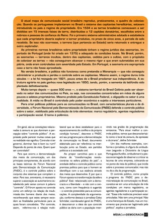 O atual mapa da comunicação social brasileiro reproduz, praticamente, o quadro da coloniza-
ção. Quando os portugueses implantaram no Brasil o sistema das capitanias hereditárias, estavam
introduzindo no país o regime de propriedade. Era 1534 e as terras brasileiras começavam a ser
divididas em 15 imensas faixas de terra, distribuídas a 12 capitães donatários, escolhidos entre a
nobreza e pessoas de confiança do Reino. Foi o primeiro sistema administrativo adotado e estabelecia
que cada proprietário deveria explorar e tornar produtiva, no prazo de cinco anos, a parcela de solo
recebida. Se isso não ocorresse, o terreno (que pertencia ao Estado) seria retomado e entregue a
outro explorador.
As primeiras normas brasileiras sobre propriedade tinham o regime jurídico das sesmarias, im-
portado de Portugal (onde foi criado em 1375) e adequado às condições locais. No Brasil, porém,
as sesmarias – terrenos incultos, dentro das capitanias, cedidos para o cultivo, com o propósito
de colonizar as terras – não conseguiram alcançar o mesmo rigor a que eram submetidas em sua
pátria, onde eram controladas com severidade pelo Estado. Em Portugal, a sesmaria era expropriada
caso a terra não fosse aproveitada.
Na versão brasileira, a política não funcionou como pretendia a Monarquia – que não conseguiu
administrar a produção e perdeu o controle sobre as capitanias. Mesmo assim, o regime durou três
séculos – a lei foi revogada em 1821, pouco antes de o Brasil proclamar sua independência. A es-
trutura agrária no país ganhou nova legislação em 1850, tendo, porém, a semente do latifúndio sido
plantada definitivamente.
Muito tempo depois – quase 500 anos –, o sistema territorial do Brasil Colônia pode ser obser-
vado no setor das comunicações no País, ou seja, nas concessões concentradas em mãos de alguns
poucos e seletos proprietários. Mesmo proibido pela Constituição Federal, o oligopólio no setor é uma
realidade. A mídia no Brasil é controlada pelo poder econômico e sujeita a interesses particulares.
Para criar políticas públicas para as comunicações no Brasil, com características plurais e de di-
versidade, o Fórum Nacional pela Democratização da Comunicação (FNDC) defende o controle público
sobre o setor, viabilizado pela articulação de três elementos: marco regulatório, agentes reguladores
e participação social. O tema é polêmico.
Em geral, são as conotações relacio-
nadas à censura as que dominam a per-
cepção sobre “controle público”. A ex-
pressão pode parecer muitas coisas que
na realidade não significa. Controlar é ter
governo, dominar. Isso é bom ou ruim?
Depende do ponto de vista. Quem quer
ser controlado?
Para que ocorra a democratização
dos meios de comunicação, um dos
principais componentes, de acordo com
as bases teóricas do Fórum Nacional
pela Democratização da Comunicação
(FNDC), é o controle público sobre o
conjunto dos sistemas que compõem o
setor. Para isso, entretanto, é necessário
superar a associação ao autoritarismo es-
tabelecida pelo senso comum à palavra
“controle”. O Fórum aposta no controle
como um esforço na relação de insub-
missão dos homens diante dos meios,
reconhecendo que estes sempre exce-
dem as finalidades particulares para as
quais foram concebidos. “Por controle,
assim, referimo-nos à relação multi-
lateral que se deve estabelecer para o
equacionamento do conflito e da própria
condição humana”, descreve o FNDC
em seu programa para a democratização
da comunicação no Brasil, documento
elaborado para ser referência na inter-
locução junto ao Estado, aos partidos
políticos e à sociedade civil.
Ao propor caminhos para o que
chama de “transformações revolu-
cionárias na esfera pública do país”, a
entidade define o controle público como
premissa política para que o homem se
identifique com a sua essência através
dos meios que desenvolve. E por que o
Fórum aposta na transformação da esfera
pública? Está relacionado com a demo-
cracia e a liberdade – e não com a cen-
sura, como com frequência é sugerido
– o controle pretendido para as comuni-
cações. A complexidade da argumenta-
ção, conforme destaca o jornalista Celso
Schröder, coordenador-geral do FNDC,
é desconstruir a ideia de que controle
público se daria com a população inter-
vindo nas grades de programação das
emissoras. “Para situar melhor o con-
trole público, temos que descaracterizá-
lo como o local da censura, da opressão
e da tirania”, define Schröder.
Um dos melhores exemplos, con-
forme o jornalista, é a figura do ombuds-
man (segundo o Dicionário da Língua
Portuguesa Aurélio, ombudsman é a pes-
soa encarregada de observar e criticar as
lacunas de uma empresa, colocando-se
no ponto de vista do público), que incide
sobre o processo comunicador, mas não
no dia a dia da programação.
O controle público, como propõe
o programa do FNDC para a de-
mocratização da comunicação no Brasil,
constitui-se em uma articulação de três
condições: um marco regulatório, os
agentes reguladores e a participação so-
cial. “Essas três instâncias precisam estar
articuladas. Não tem uma principal. Não
é uma hierarquia de Estado, mas um mo-
vimento que precisa ser legitimado pela
política”, explica o jornalista.
MÍDIAComDEMOCRACIA 17
 