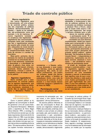 Democracia
em construção
Como é possível politizar as di-
vergências nas comunicações no Brasil?
Ao apresentar o livro de Luciano Fedo-
zzi, Orçamento Participativo – Reflexões
sobre a experiência de Porto Alegre
(Tomo Editorial, 1997), o sociólogo Si-
mon Schwartzman escreve que uma das
lições importantes, decorrente do fim do
regime militar em 1985, é que não basta
instaurar os princípios gerais da liber-
dade e dos direitos civis para que a or-
dem democrática se estabeleça de forma
plena. “Os sistemas políticos democráti-
cos supõem formatos institucionais e
mecanismos de participação que não
são triviais, e nem nascem de forma
espontânea”, afirmou Schwartzman.
Os assuntos públicos referentes ao
setor das comunicações no Brasil, de
acordo com diagnóstico realizado pelo
FNDC, são conduzidos, ainda hoje, entre
o Estado e o setor privado, em práticas
permeadas pelo patrimonialismo, pelo
corporativismo e pelo cartorialismo.
Apesar de algumas tentativas de avanço,
continuam obstruídas as formas de par-
ticipação em instituições mediadoras que
poderiam tornar sistemáticas as relações
entre o Estado, o setor privado e a so-
ciedade, democratizando e legitimando
a formulação de políticas públicas. O
Conselho de Comunicação Social, órgão
auxiliar do Congresso Nacional previsto
na Constituição Federal, é um exemplo
desse tipo de organismo, mas está ina-
tivo desde novembro de 2006.
Schwartzman, citado por Fedozzi no
livro já mencionado, oferece a definição
de neopatrimonialismo – ou patrimoni-
alismo moderno – para explicar a con-
tinuidade das raízes patrimoniais e buro-
cráticas na formação da sociedade e do
Estado brasileiros. O neopatrimonia-
lismo, segundo o sociólogo, representa
uma forma bastante atual de dominação
política, um modelo que “se expressa
Marco regulatório
Um marco regulatório para
a comunicação, em uma propos-
ta de controle público, pressu-
põe leis originadas de políticas
públicas democraticamente ins-
taladas – desde as de radiodifu-
são, até profissionais, como, por
exemplo, a lei de imprensa. O
marco regulatório consiste
no arcabouço das legislações
reguladoras das comunicações,
composto tanto pela atualização
das leis e regulamentos existen-
tes quanto pela criação de novas
leis, adequadas às novas tecnolo-
gias – resguardadas a sinergia e
a complementaridade desse con-
junto de normas e o caráter de-
mocrático.
Deve partir, portanto, dos in-
teresses da maioria da sociedade
e basear-se na articulação das re-
gras e dos estatutos; contemplar
a diversidade e a pluralidade so-
ciais: de gênero, raça, etnia, cul-
tura, orientação sexual, crianças,
juventude, idosos, pessoas com
deficiência, crenças e outros. O
propósito é que ele esteja a servi-
ço do público.
Agentes reguladores
Outra condição para o esta-
belecimento do controle público
são os agentes reguladores, que
devem existir em todas as instân-
cias (municipais, estaduais e fe-
deral). São os agentes estatais,
como o Ministério Público, os
ministérios – o Estado, enfim,
na sua dimensão e suas instân-
cias híbridas, como as agências
reguladoras. São, ainda, os con-
selhos profissionais, que podem
ser privados, desde que perme-
ados pelo público, e também os
ombudsmen. Enfim, uma rede de
mecanismos de controle. A cons-
tituição e a inter-relação dessas
instâncias integram a plataforma
de lutas do FNDC.
Participação social
Com a progressão das novas
tecnologias e suas inúmeras pos-
sibilidades, é fundamental a ado-
ção de políticas públicas de co-
municação nos âmbitos municipal
e estadual. Para o Fórum, estes
são os locais onde ocorre a dis-
puta pela hegemonia. Daí surge
a terceira condição para a exis-
tência do controle público:
a participação social. “É a
instância de organização da
sociedade nas suas diversas
manifestações, desde que capaci-
tadas para compreender a comu-
nicação contemporânea, opinan-
do e formulando sobre o seu pro-
cesso, participando ativamente; o
local onde surgem elementos de
pressão pública política”, explica
Schröder. Os Conselhos de Comu-
nicação Social – independentes e
autônomos, implantados nos âm-
bitos nacional, estaduais e muni-
cipais – são verdadeiros instru-
mentos da participação social.
A tríade de condições para
compor o controle público – mar-
co regulatório, agentes regula-
dores e participação social – só
funcionará em uma sociedade
disposta a exercer a democracia.
Isso significa mais do que a ocor-
rência das eleições a cada quatro
anos. Implica participação na dis-
puta pela legitimidade das posi-
ções. É uma luta politizada e com
características muito próprias. E
o ambiente para isso ainda preci-
sa ser estabelecido.
Tríade do controle público
MÍDIAComDEMOCRACIA18
 