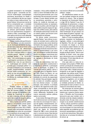 na gestão socioestatal e nas interações
sociais em geral – convivendo com for-
mas de ‘modernização’ (racionalização)
puramente tecnocráticas do Estado e
com o artificialismo das leis que impera
em todos os níveis e esferas sociais”. Se-
gundo Fedozzi, Schwartzman teoriza de
forma a compreender que a sociedade
brasileira se modernizou em bases au-
toritárias marcadas por uma dualidade:
os atributos patrimonialistas abranda-
dos numa aparentemente compatível e
moderna ordem racional-legal. O con-
ceito aplica-se de forma muito adequada
à questão da propriedade dos meios de
comunicação no Brasil.
Fedozzi ressalta ainda que Schwartz-
man “secundariza” uma das característi-
cas da dominação persistente nos Esta-
dos formados à base de um forte cunho
patrimonialista: “a não diferenciação
entre as esferas pública e privada ou en-
tre o que é interesse público e o que é
interesse pessoal”. Segundo o autor, o
sociólogo teoriza – de forma coe-
rente – com a preocupação em explicar
o permanente autoritarismo do Estado
brasileiro por meio do que denomina
“a modernização sem contrato”. Indi-
ca ainda que a “cooptação política” é a
principal consequência a ser extraída do
modelo neopatrimonialista, caracterís-
tica que “tende a predominar em con-
textos em que estruturas governamen-
tais fortes antecedem historicamente
os esforços de mobilização política de
grupos sociais”.
A questão
da propriedade
Privados, estatais ou mistos, os
meios de comunicação cumprem fun-
ções de interesse público. No Brasil,
porém, outorgas de concessões e per-
missões de frequências de emissoras
de rádio e televisão ainda são utilizadas
como instrumento de barganha política,
eleitoral e como troca de favores.
Uma proposta de controle público
sobre as comunicações precisa apoiar-
se na politização das relações multi-
laterais próprias do setor. Para o FNDC,
somente assim será possível relativizar a
propriedade dos meios de comunicação
e o cumprimento do seu papel social.
Ao citar Schwartzman, Fedozzi ex-
plica que, em um sistema de tutela e
cooptação, a força política depende da
maior ou menor intimidade do líder com
a burocracia governamental, pois é isso
que lhe dará mais recursos para controlar
as bases. O autor destaca também que
as características autoritárias e exclu-
dentes do modelo de dominação pa-
trimonialista-burocrático se expressam,
no plano da política, pela eliminação da
esfera pública enquanto espaço de regu-
lação dos conflitos sociais, pela ausência
de mediações institucionais e sociais e de
um sistema político que funcione como
representação de interesses.
Os fatores citados concorreram,
segundo Fedozzi, “para reforçar os pro-
cessos de exclusão social e política dos
setores populares das arenas decisórias
do Estado e dos espaços públicos, sendo
suas demandas por políticas públicas in-
corporadas através de mecanismos clien-
telistas (e assistencialistas) e, por outro
lado, para fortalecer as elites dominantes
através de processos institucionais e/ou
extralegais de privatização dos critérios
de regulação e distribuição do fundo
público”.
Uma das características mais mar-
cantes da atual ordem constitucional é
a importância conferida à participação
social na formulação, na gestão e no
controle de políticas públicas, afirma o
procurador-geral da República Domin-
gos Sávio Dresch da Silveira, em sua
dissertação de mestrado Limites e pos-
sibilidades do controle da programação
de televisão. Essa participação, segundo
ele, já existe em conselhos populares
dos mais diversos campos – na saúde,
educação, meio ambiente, na proteção
da infância. São organismos onde a pop-
ulação, acompanhada ou não de repre-
sentantes governamentais, atua direta-
mente, deliberando, fiscalizando e até
mesmo executando políticas públicas,
explica o procurador.
A esta revista, Domingos afirma que
não há democracia sem controle público
dos meios de comunicação de massa, o
que não significa, necessariamente, con-
trole estatal. “É exatamente o contrário
dos que os empresários da comunicação
dizem, que depois da Constituição
Federal de 1988, o único controle pos-
sível é o controle remoto. Esse discurso
é absolutamente incompatível com a for-
ma como se regula, como se administra
e se convive no Brasil com as concessões
públicas”, ressalta.
Os radiodifusores insistem em afir-
mar que qualquer tentativa de controle
importa em censura. “Eles se baseiam
no dispositivo da Constituição Federal,
o artigo 220 do Capítulo V, que diz: A
manifestação do pensamento, a criação,
a expressão e a informação, sob qualquer
forma, processo ou veículo não sofrerão
qualquer restrição, observado o disposto
nesta Constituição. Só que colocam um
ponto depois da palavra ‘restrição’ e ig-
noram o restante”, assinala Domingos.
Rádio e TV são concessões públicas,
portanto, necessitam de fiscalização e
regulação, enfatiza o procurador-geral
da República. Para ele, sem regulação,
a concessão vira doação e os donos
das emissoras acabam lidando com elas
como se fossem bens particulares. As-
sim, a mídia reproduz ao extremo a
situação do Brasil colonial. “Este é o pior
latifúndio do Brasil, muito mais grave
para a democracia, para a circulação das
informações. É fruto dessa falta de con-
trole”, avalia o procurador.
Uma ação sobre os meios de co-
municação como propõe o FNDC deve
orientar a produção de conteúdos para o
desenvolvimento da cultura e da democ-
racia no país. Nela, o Estado precisa ser
fortalecido no seu papel de regulador e
qualificador das práticas sociais. Precisa
imprimir um sistema de mediações insti-
tucionais favorável à interação da socie-
dade com o Legislativo, com os órgãos
administrativos do governo federal,
as entidades pensantes do Estado, re-
presentações do setor privado e com as
massas de consumidores dos meios.
Na construção do controle público
para a área das comunicações, o Fórum
sustenta que o governo precisa reposi-
cionar o Ministério das Comunicações,
estruturá-lo para atuar também com a
dimensão social das relações estabeleci-
das pelos meios. Ou seja, tratar a comu-
nicação no seu sentido multidimensional
– técnica, cultural, econômica e politica-
mente. Para o FNDC, o controle público
nas comunicações é um instrumento que
pode responder aos problemas que não
encontram representação ou acolhimen-
to nas formas institucionais. Não pode e
não deve ser um processo formalista ou
de censura.
19
 