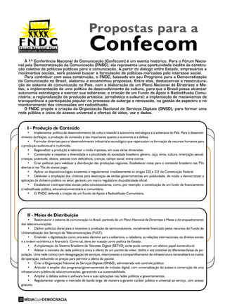 A 1ª Conferência Nacional de Comunicação (Confecom) é um evento histórico. Para o Fórum Nacio-
nal pela Democratização da Comunicação (FNDC), ela representa uma oportunidade inédita de constru-
ção coletiva de políticas públicas para a comunicação. A partir do diálogo entre Estado, empresários e
movimentos sociais, será possível buscar a formulação de políticas marcadas pelo interesse social.
Para contribuir com essa construção, o FNDC, baseado em seu Programa para a Democratização
da Comunicação no Brasil, elaborou e encaminhou propostas. Entre elas, destacam-se a reestrutura-
ção do sistema de comunicação no País, com a elaboração de um Plano Nacional de Diretrizes e Me-
tas; a implementação de uma política de desenvolvimento da cultura, para que o Brasil possa alcançar
autonomia estratégica e exercer sua soberania; a criação de um Fundo de Apoio à Radiodifusão Comu-
nitária; a regionalização da produção artística, jornalística e cultural; a implantação de mecanismos de
transparência e participação popular no processo de outorga e renovação, na gestão do espectro e no
monitoramento das concessões em radiodifusão.
O FNDC propõe a criação da Organização Nacional de Serviços Digitais (ONSD), para formar uma
rede pública e única de acesso universal a ofertas de vídeo, voz e dados.
II - Meios de Distribuição
•	 Reestruturar o sistema de comunicação no Brasil, partindo de um Plano Nacional de Diretrizes e Metas e do enquadramento
das telecomunicações.
•	 Definir políticas claras para o incentivo à produção de semicondutores, inicialmente financiado pelos recursos do Fundo de
Universalização dos Serviços de Telecomunicações (FUST).
•	 Entender a digitalização como processo decisivo para a soberania, a cidadania, as relações internacionais, os direitos sociais
e a ordem econômica e financeira. Como tal, deve ser tratada como política de Estado.
•	 A implantação do Sistema Brasileiro de Televisão Digital (SBTVD) ainda pode cumprir um efetivo papel sociocultural.
•	 Adotar o conceito de rede pública e única e oferta de um pacote de vídeo, dados e voz acessível às diferentes faixas da po-
pulação. Uma rede (única) com desagregação de serviços, interconexão e compartilhamento de infraestrutura racionalizará os custos
de operação, reduzindo os preços para permitir a oferta do pacote.
•	 Criar a Organização Nacional de Serviços Digitais (ONSD), administrada sob controle público.
•	 Articular e ampliar dos programas governamentais de inclusão digital, com universalização do acesso e construção de uma
infraestrutura pública de telecomunicações, garantindo sua sustentabilidade.
•	 Ampliar o debate sobre o software livre e suas aplicações nas redes públicas e governamentais.
•	 Regulamentar urgente o mercado de banda larga, de maneira a garantir caráter público e universal ao serviço, com acesso
gratuito.
I - Produção de Conteúdo
•	 Implementar política de desenvolvimento da cultura visando à autonomia estratégica e à soberania do País. Para o desenvol-
vimento da Nação, a produção de conteúdo é tão importante quanto a economia e a defesa.
•	 Formular diretrizes para o desenvolvimento industrial e tecnológico que repercutam na formação de recursos humanos para
a produção audiovisual e multimídia.
•	 Regionalizar a produção e valorizar a mídia impressa, em suas várias dimensões.
•	 Contemplar e respeitar a diversidade e a pluralidade da sociedade brasileira: gênero, raça, etnia, cultura, orientação sexual,
crianças, juventude, idosos, pessoas com deficiência, crenças, campo social, entre outros.
•	 Criar políticas para viabilizar a distribuição das produções regionais. Estabelecer cotas para o conteúdo brasileiro nas TVs
abertas e nas TVs de acesso pago.
•	 Aplicar os dispositivos legais existentes e regulamentar imediatamente os artigos 220 e 221 da Constituição Federal.
•	 Defender a ampliação dos critérios para destinação de verbas governamentais em publicidade, de modo a democratizar a
aplicação do dinheiro público no setor, gerando um marco regulatório da publicidade oficial.
•	 Estabelecer contrapartidas sociais pelos concessionários, como, por exemplo, a constituição de um fundo de financiamento
à radiodifusão pública, educativa/universitária e comunitária.
•	 O FNDC defende a criação de um Fundo de Apoio à Radiodifusão Comunitária.
Propostas para a
Confecom
MÍDIAComDEMOCRACIA20
 