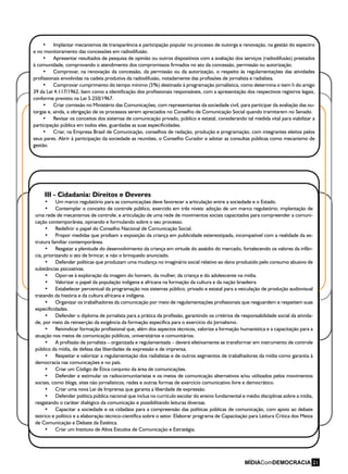 21
III - Cidadania: Direitos e Deveres
•	 Um marco regulatório para as comunicações deve favorecer a articulação entre a sociedade e o Estado.
•	 Contemplar o conceito de controle público, exercido em três níveis: adoção de um marco regulatório; implantação de
uma rede de mecanismos de controle; e articulação de uma rede de movimentos sociais capacitados para compreender a comuni-
cação contemporânea, opinando e formulando sobre o seu processo.
•	 Redefinir o papel do Conselho Nacional de Comunicação Social.
•	 Propor medidas que proíbam a exposição da criança em publicidade estereotipada, incompatível com a realidade da es-
trutura familiar contemporânea.
•	 Resgatar a plenitude do desenvolvimento da criança em virtude do assédio do mercado, fortalecendo os valores da infân-
cia, priorizando o ato de brincar, e não o brinquedo anunciado.
•	 Defender políticas que produzam uma mudança no imaginário social relativo ao dano produzido pelo consumo abusivo de
substâncias psicoativas.
•	 Opor-se à exploração da imagem do homem, da mulher, da criança e do adolescente na mídia.
•	 Valorizar o papel da população indígena e africana na formação da cultura e da nação brasileira
•	 Estabelecer percentual da programação nos sistemas público, privado e estatal para a veiculação de produção audiovisual
tratando da história e da cultura africana e indígena.
•	 Organizar os trabalhadores da comunicação por meio de regulamentações profissionais que resguardem e respeitem suas
especificidades.
•	 Defender o diploma de jornalista para a prática da profissão, garantindo os critérios de responsabilidade social da ativida-
de, por meio da reinserção da exigência da formação específica para o exercício do Jornalismo.
•	 Reivindicar formação profissional que, além dos aspectos técnicos, valorize a formação humanística e a capacitação para a
atuação nos meios de comunicação públicos, universitários e comunitários.
•	 A profissão de jornalista – organizada e regulamentada – deverá efetivamente se transformar em instrumento de controle
público da mídia, de defesa das liberdades de expressão e de imprensa.
•	 Respeitar e valorizar a regulamentação dos radialistas e de outros segmentos de trabalhadores da mídia como garantia à
democracia nas comunicações e no país.
•	 Criar um Código de Ética conjunto da área de comunicações.
•	 Defender e estimular os radiocomunitaristas e os meios de comunicação alternativos e/ou utilizados pelos movimentos
sociais, como blogs, sites não jornalísticos, redes e outras formas de exercício comunicativo livre e democrático.
•	 Criar uma nova Lei de Imprensa que garanta a liberdade de expressão.
•	 Defender política pública nacional que inclua no currículo escolar do ensino fundamental e médio disciplinas sobre a mídia,
resgatando o caráter dialógico da comunicação e possibilitando leituras diversas.
•	 Capacitar a sociedade e os cidadãos para a compreensão das políticas públicas de comunicação, com apoio ao debate
teórico e político e a elaboração técnico-científica sobre o setor. Elaborar programa de Capacitação para Leitura Crítica dos Meios
de Comunicação e Debate da Estética.
•	 Criar um Instituto de Altos Estudos de Comunicação e Estratégia.
•	 Implantar mecanismos de transparência e participação popular no processo de outorga e renovação, na gestão do espectro
e no monitoramento das concessões em radiodifusão.
•	 Apresentar resultados de pesquisa de opinião ou outros dispositivos com a avaliação dos serviços (radiodifusão) prestados
à comunidade, comprovando o atendimento dos compromissos firmados no ato da concessão, permissão ou autorização.
•	 Comprovar, na renovação da concessão, da permissão ou da autorização, o respeito às regulamentações das atividades
profissionais envolvidas na cadeia produtiva da radiodifusão, notadamente das profissões de jornalista e radialista.
•	 Comprovar cumprimento do tempo mínimo (5%) destinado à programação jornalística, como determina o item h do artigo
39 da Lei 4.117/1962, bem como a identificação dos profissionais responsáveis, com a apresentação dos respectivos registros legais,
conforme previsto na Lei 5.250/1967.
•	 Criar comissão no Ministério das Comunicações, com representantes da sociedade civil, para participar da avaliação das ou-
torgas e, ainda, a obrigação de os processos serem apreciados no Conselho de Comunicação Social quando tramitarem no Senado.
•	 Revisar os conceitos dos sistemas de comunicação privado, público e estatal, considerando tal medida vital para viabilizar a
participação pública em todos eles, guardadas as suas especificidades.
•	 Criar, na Empresa Brasil de Comunicação, conselhos de redação, produção e programação, com integrantes eleitos pelos
seus pares. Abrir à participação da sociedade as reuniões, o Conselho Curador e adotar as consultas públicas como mecanismo de
gestão.
 