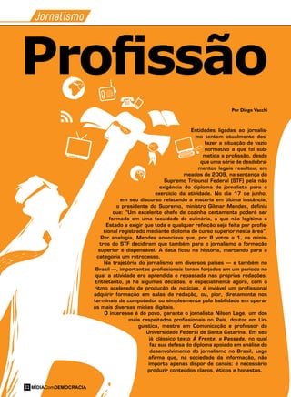 Jornalismo
Por Diego Vacchi
Entidades ligadas ao jornalis-
mo tentam atualmente des-
fazer a situação de vazio
normativo a que foi sub-
metida a profissão, desde
que uma série de desdobra-
mentos legais resultou, em
meados de 2009, na sentença do
Supremo Tribunal Federal (STF) pela não
exigência do diploma de jornalista para o
exercício da atividade. No dia 17 de junho,
em seu discurso relatando a matéria em última instância,
o presidente do Supremo, ministro Gilmar Mendes, definiu
que: “Um excelente chefe de cozinha certamente poderá ser
formado em uma faculdade de culinária, o que não legitima o
Estado a exigir que toda e qualquer refeição seja feita por profis-
sional registrado mediante diploma de curso superior nesta área”.
Por analogia, Mendes anunciava que, por 8 votos a 1, os minis-
tros do STF decidiram que também para o jornalismo a formação
superior é dispensável. A data ficou na história, marcando para a
categoria um retrocesso.
Na trajetória do jornalismo em diversos países – e também no
Brasil –, importantes profissionais foram forjados em um período no
qual a atividade era aprendida e repassada nas próprias redações.
Entretanto, já há algumas décadas, e especialmente agora, com o
ritmo acelerado de produção de notícias, é inviável um profissional
adquirir formação em salas de redação, ou, pior, diretamente nos
terminais de computador ou simplesmente pela habilidade em operar
as mais diversas mídias digitais.
O interesse é do povo, garante o jornalista Nilson Lage, um dos
mais respeitados profissionais no País, doutor em Lin-
guística, mestre em Comunicação e professor da
Universidade Federal de Santa Catarina. Em seu
já clássico texto À Frente, o Passado, no qual
faz sua defesa do diploma apoiado em análise do
desenvolvimento do jornalismo no Brasil, Lage
afirma que, na sociedade da informação, não
importa apenas dispor de canais: é necessário
produzir conteúdos claros, éticos e honestos.
Profissão
MÍDIAComDEMOCRACIA22
 