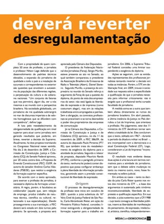 desregulamentação
Com a propriedade de quem com-
pleta 50 anos de profissão, o jornalista
e professor Nilson Lage defende que o
desenvolvimento de padrões técnicos
elevados, a expansão do jornalismo de
qualidade a todo o país e a instalação de
sucursais e correspondentes no exterior
são questões que envolvem a autoesti-
ma da população das diferentes regiões,
a perpetuação da cultura e da sobera-
nia nacionais. “Um conjunto de fatores
que nos permitirá, algum dia, ver a nós
mesmos e ao mundo com a perspectiva
brasileira. Na sociedade globalizada, um
jornalismo de má qualidade submergirá
no mar de discursos imperiais e de valo-
res homogêneos que se difundem com
competência”, define Lage.
A luta pelo restabelecimento da
obrigatoriedade de qualificação em nível
superior para atuar como jornalista vem
gerando resultados que poderão, em
breve, reverter a decisão do Supremo.
Atualmente, há dois projetos tramitando
no Congresso Nacional nesse sentido.
No dia 2 de dezembro de 2009, a Co-
missão de Constituição, Justiça e Cida-
dania (CCJ) do Senado Federal aprovou,
por 20 votos contra dois, a Proposta de
Emenda Constitucional (PEC) 33/09, de
autoria do senador Antônio Carlos Vala-
dares (PSB/SE), que restitui a exigência
da formação superior específica.
De acordo com o texto aprovado,
para exercer a profissão de jornalista, é
necessário diploma de formação univer-
sitária. A regra, porém, é facultativa ao
colaborador (aquele que, sem relação
de emprego, produz trabalho de natu-
reza técnica, científica ou cultural, re-
lacionado à sua especialização). Dando
prosseguimento a sua tramitação, a PEC
deverá será votada em dois turnos pelo
plenário. Se aprovada, a proposta será
apreciada pela Câmara dos Deputados.
O presidente da Federação Nacio-
nal dos Jornalistas (Fenaj), Sérgio Murillo,
esteve presente ao ato no Senado, ao
qual também compareceu o presidente
da Associação Brasileira de Emissoras de
Rádio e Televisão (Abert), Daniel Slavie-
ro. Segundo Murillo, a presença do em-
presário na reunião do Senado reforça o
argumento da Fenaj de que a questão do
diploma, do ponto de vista dos empresá-
rios do setor, não está ligada às liberda-
des de expressão e de imprensa (como
costumam alegar), mas sim às relações
trabalhistas entre empregados e patrões.
Sem a obrigação, os contratos profissio-
nais se precarizam e se torna desmedido
o poder dos proprietários das empresas
de comunicação
Já na Câmara dos Deputados, a Co-
missão de Constituição e Justiça e de
Cidadania (CCJ) aprovou, no dia 11 de
novembro de 2009, a PEC 386/09, de
autoria do deputado Paulo Pimenta (PT/
RS), que também trata do restabeleci-
mento da exigência do diploma para a
atividade de jornalista. Segundo o relator
da proposta, deputado Maurício Rands
(PT/PE), conforme o parágrafo primeiro
do texto, nenhuma lei poderá conter dis-
positivo que possa configurar embaraço
à plena liberdade de informação jornalís-
tica, garantindo assim a previsão consti-
tucional de liberdade de expressão.
Origem
O processo de desregulamentação
da profissão teve início em outubro de
2001, quando a juíza substituta da 16ª
Vara Cível da Justiça Federal de São Pau-
lo, Carla Abrantkoski Rister, em ação do
Ministério Público Federal, concedeu li-
minar extinguindo a obrigatoriedade da
formação superior para o trabalho em
jornalismo. Em 2006, o Supremo Tribu-
nal Federal concedeu uma liminar sus-
pendendo a exigência do diploma.
Ações se seguiram, com as entida-
des representantes dos profissionais jor-
nalistas tentando reverter a decisão em
todas as instâncias. Porém, o STF, em de-
liberação final, em 2009, trouxe à socie-
dade sua resposta sobre a especificidade
a qualificação de que o jornalista neces-
sita para informar criticamente: não é
exigido que o profissional tenha cursado
faculdade de jornalismo.
A medida soma-se a outra que tam-
bém afetou diretamente os rumos do
jornalismo brasileiro. Em abril passado,
a última instância da Justiça no País der-
rubou a Lei de Imprensa, que orientava
a profissão. No julgamento, sete dos 11
ministros do STF decidiram tornar sem
efeito a totalidade da lei. Eles concluíram
que o texto, editado em 1967 – durante
o período da ditadura militar no Brasil –,
era incompatível com a democracia e a
atual Constituição Federal (CF). Logo,
consideraram a Lei de Imprensa “incons-
titucional”.
O resultado mais evidente dessas
duas ações é uma lacuna em termos nor-
mativos para a atividade do jornalismo,
sem que o debate sobre mudanças no
texto ou mesmo outro, novo, fosse fo-
mentado na esfera judicial.
Em ambos os casos – tanto na deci-
são da juíza Carla Rister quanto nos vo-
tos dos ministros do STF –, a base dos
argumentos é sustentada pelo trinômio
inconstitucionalidade, liberdade de ex-
pressão e qualificação específica. Em sua
decisão, a juíza sustentou que a CF/1988
– cujo texto consagra as liberdades públi-
cas, insere as liberdades de manifestação
do pensamento, de expressão, intelectu-
al, artística, científica, independentemen-
deverá reverter
MÍDIAComDEMOCRACIA 23
 