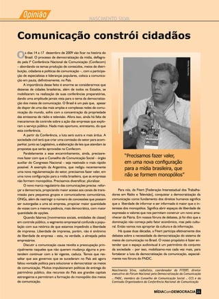 Opiniao
-
NASCIMENTO SILVA
Opiniao
-
Para nós, da Fitert [Federação Interestadual dos Trabalha-
dores em Rádio e Televisão], conquistar a democratização da
comunicação como fundamento dos direitos humanos significa
que a liberdade de informar e ser informado é maior que o in-
teresse dos monopólios. Significa abrir espaços de liberdade de
expressão e valores que nos permitam construir um novo ama-
nhecer da Pátria. Em nossos fóruns de debates, já foi dito que a
dominação não começa pelo fator econômico, mas pelo cultu-
ral. Então vamos nos apropriar da cultura e da informação.
Há quase duas décadas, a Fitert participa efetivamente dos
debates sobre a necessidade da democratização do sistema de
meios de comunicação no Brasil. O nosso propósito é fazer en-
tender que o espaço audiovisual é um patrimônio do conjunto
da sociedade – por isso, mobilizamo-nos cada vez mais, para
fortalecer a luta da democratização da comunicação, especial-
mente nos fóruns do FNDC.
s dias 14 a 17 dezembro de 2009 vão ficar na história do
Brasil. O processo de democratização da mídia, deflagra-
do pela Iª Conferência Nacional de Comunicação (Confecom)
– abordando os temas produção de conteúdos, meios de distri-
buição, cidadania e políticas de comunicação –, com a participa-
ção de especialistas e lideranças populares, coloca a comunica-
ção em pauta, definitivamente, no País.
A importância desse feito é enorme se considerarmos que
dezenas de cidades brasileiras, além de todos os Estados, se
mobilizaram na realização de suas conferências preparatórias,
dando uma amplitude jamais vista para o tema da democratiza-
ção dos meios de comunicação. O Brasil é um país que, apesar
de dispor de uma das mais amplas e complexas redes de comu-
nicação do mundo, sofre com a concentração da propriedade
das emissoras de rádio e televisão. Afora isso, ainda há falta de
mecanismos de controle sobre a ação das empresas que explo-
ram o serviço público. Nada mais oportuno, entretanto, do que
esta conferência.
A partir da Conferência, a luta será outra e mais árdua. A
sociedade civil terá que criar uma comissão do setor para acom-
panhar, junto ao Legislativo, a elaboração de leis que atendam às
propostas que serão aprovadas na Confecom.
Paralelamente a esse encaminhamento, ainda, precisare-
mos fazer com que o Conselho de Comunicação Social – órgão
auxiliar do Congresso Nacional – seja reativado o mais rápido
possível. A exemplo da Argentina, que redigiu recentemente
uma nova regulamentação do setor, precisamos fazer valer, em
uma nova configuração para a mídia brasileira, que as empresas
não formem monopólios. Precisamos diversificar, pluralizar.
O novo marco regulatório das comunicações precisa refor-
çar a democracia, propiciando maior acesso aos canais de trans-
missão para pequenos grupos e comunicadores comunitários,
ONGs, além de restringir o número de concessões que possam
ser outorgadas a uma só empresa, propiciar maior quantidade
de vozes com a mesma potência, mais democrática, com maior
quantidade de opções.
Quando falamos [movimentos sociais, entidades de classe]
em controle público, o segmento empresarial confunde a popu-
lação com sua retórica de que estamos impedindo a liberdade
de imprensa. Liberdade de imprensa, porém, não é sinônimo
de liberdade de empresa – esta, na verdade, a almejada pelos
empresários.
Discutir a comunicação causa revolta e preocupação prin-
cipalmente naqueles que não querem mudança alguma e pre-
tendem continuar com a lei vigente, caduca. Temos que res-
saltar que aos governos que se sucederam no País até agora
faltou vontade política para solucionar e democratizar os meios
de comunicação. Muitos impulsionaram políticas de entrega do
patrimônio público, dos recursos do País aos grandes capitais
estrangeiros e permitiram a formação do monopólio dos meios
de comunicação.
“Precisamos fazer valer,
em uma nova configuração
para a mídia brasileira, que
não se formem monopólios”
HermínioNunes
Nascimento Silva, radialista, coordenador da FITERT, diretor
executivo do Fórum Nacional pela Democratização da Comunicação
– FNDC, membro do Conselho de Comunicação Social – CCS e da
Comissão Organizadora da Conferência Nacional de Comunicação
Comunicação constrói cidadãos
O
MÍDIAComDEMOCRACIA 25
 