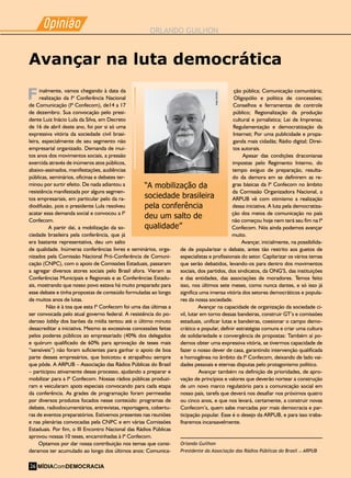 Laboratório de mídia
Há uma década a Encine educa jovens para pensar a comunicação
Opiniao
-
ORLANDO GUILHON
Opiniao
-
inalmente, vamos chegando à data da
realização da Iª Conferência Nacional
de Comunicação (Iª Confecom), de14 a 17
de dezembro. Sua convocação pelo presi-
dente Luiz Inácio Lula da Silva, em Decreto
de 16 de abril deste ano, foi por si só uma
expressiva vitória da sociedade civil brasi-
leira, especialmente de seu segmento não
empresarial organizado. Demanda de mui-
tos anos dos movimentos sociais, a pressão
exercida através de inúmeros atos públicos,
abaixo-assinados, manifestações, audiências
públicas, seminários, oficinas e debates ter-
minou por surtir efeito. De nada adiantou a
resistência manifestada por alguns segmen-
tos empresariais, em particular pelo da ra-
diodifusão, pois o presidente Lula resolveu
acatar essa demanda social e convocou a Iª
Confecom.
A partir daí, a mobilização da so-
ciedade brasileira pela conferência, que já
era bastante representativa, deu um salto
de qualidade. Inúmeras conferências livres e seminários, orga-
nizados pela Comissão Nacional Pró-Conferência de Comuni-
cação (CNPC), com o apoio de Comissões Estaduais, passaram
a agregar diversos atores sociais pelo Brasil afora. Vieram as
Conferências Municipais e Regionais e as Conferências Estadu-
ais, mostrando que nosso povo estava há muito preparado para
esse debate e tinha propostas de conteúdo formuladas ao longo
de muitos anos de lutas.
Não é à toa que esta Iª Confecom foi uma das últimas a
ser convocada pelo atual governo federal. A resistência do po-
deroso lobby dos barões da mídia tentou até o último minuto
desacreditar a iniciativa. Mesmo as excessivas concessões feitas
pelos poderes públicos ao empresariado (40% dos delegados
e quórum qualificado de 60% para aprovação de teses mais
“sensíveis”) não foram suficientes para ganhar o apoio de boa
parte desses empresários, que boicotou e atrapalhou sempre
que pôde. A ARPUB – Associação das Rádios Públicas do Brasil
– participou ativamente desse processo, ajudando a preparar e
mobilizar para a Iª Confecom. Nossas rádios públicas produzi-
ram e veicularam spots especiais convocando para cada etapa
da conferência. As grades de programação foram permeadas
por diversos produtos focados nesse conteúdo: programas de
debate, radiodocumentários, entrevistas, reportagens, cobertu-
ras de eventos preparatórios. Estivemos presentes nas reuniões
e nas plenárias convocadas pela CNPC e em várias Comissões
Estaduais. Por fim, o III Encontro Nacional das Rádios Públicas
aprovou nossas 10 teses, encaminhadas à Iª Confecom.
Optamos por dar nossa contribuição nos temas que consi-
deramos ter acumulado ao longo dos últimos anos: Comunica-
Avançar na luta democrática
ção pública; Comunicação comunitária;
Oligopólio e política de concessões;
Conselhos e ferramentas de controle
público; Regionalização da produção
cultural e jornalística; Lei de Imprensa;
Regulamentação e democratização da
Internet; Por uma publicidade e propa-
ganda mais cidadãs; Rádio digital; Direi-
tos autorais.
Apesar das condições draconianas
impostas pelo Regimento Interno, do
tempo exíguo de preparação, resulta-
do da demora em se definirem as re-
gras básicas da Iª Confecom no âmbito
da Comissão Organizadora Nacional, a
ARPUB vê com otimismo a realização
dessa iniciativa. A luta pela democratiza-
ção dos meios de comunicação no país
não começou hoje nem terá seu fim na Iª
Confecom. Nós ainda podemos avançar
muito.
Avançar, inicialmente, na possibilida-
de de popularizar o debate, antes tão restrito aos guetos de
especialistas e profissionais do setor. Capilarizar os vários temas
que serão debatidos, levando-os para dentro dos movimentos
sociais, dos partidos, dos sindicatos, da ONG’S, das instituições
e das entidades, das associações de moradores. Temos feito
isso, nos últimos sete meses, como nunca dantes, e só isso já
significa uma imensa vitória dos setores democráticos e popula-
res da nossa sociedade.
Avançar na capacidade de organização da sociedade ci-
vil, lutar em torno dessas bandeiras, construir GT’s e comissões
estaduais, unificar lutas e bandeiras, coesionar o campo demo-
crático e popular, definir estratégias comuns e criar uma cultura
de solidariedade e convergência de propostas: Também aí po-
demos obter uma expressiva vitória, se tivermos capacidade de
fazer o nosso dever de casa, garantindo intervenção qualificada
e homogênea no âmbito da Iª Confecom, deixando de lado vai-
dades pessoais e eternas disputas pelo protagonismo político.
Avançar também na definição de prioridades, de apro-
vação de princípios e valores que deverão nortear a construção
de um novo marco regulatório para a comunicação social em
nosso país, tarefa que deverá nos desafiar nos próximos quatro
ou cinco anos, e que nos levará, certamente, a construir novas
Confecom’s, quem sabe marcadas por mais democracia e par-
ticipação popular. Esse é o desejo da ARPUB, e para isso traba-
lharemos incansavelmente.
Orlando Guilhon
Presidente da Associação das Rádios Públicas do Brasil – ARPUB
“A mobilização da
sociedade brasileira
pela conferência
deu um salto de
qualidade”
KatjaSchiliró
F
MÍDIAComDEMOCRACIA26
 