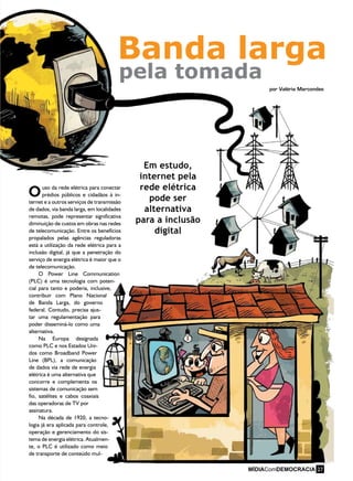 O
Banda larga
pela tomada
por Valéria Marcondes
uso da rede elétrica para conectar
prédios públicos e cidadãos à in-
ternet e a outros serviços de transmissão
de dados, via banda larga, em localidades
remotas, pode representar significativa
diminuição de custos em obras nas redes
de telecomunicação. Entre os benefícios
propalados pelas agências reguladoras
está a utilização da rede elétrica para a
inclusão digital, já que a penetração do
serviço de energia elétrica é maior que o
de telecomunicação.
O Power Line Communication
(PLC) é uma tecnologia com poten-
cial para tanto e poderia, inclusive,
contribuir com Plano Nacional
de Banda Larga, do governo
federal. Contudo, precisa ajus-
tar uma regulamentação para
poder disseminá-lo como uma
alternativa.
Na Europa designada
como PLC e nos Estados Uni-
dos como Broadband Power
Line (BPL), a comunicação
de dados via rede de energia
elétrica é uma alternativa que
concorre e complementa os
sistemas de comunicação sem
fio, satélites e cabos coaxiais
das operadoras de TV por
assinatura.
Na década de 1920, a tecno-
logia já era aplicada para controle,
operação e gerenciamento do sis-
tema de energia elétrica. Atualmen-
te, o PLC é utilizado como meio
de transporte de conteúdo mul-
Em estudo,
internet pela
rede elétrica
pode ser
alternativa
para a inclusão
digital
27
 
