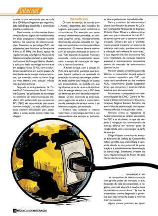Internet
timídia, a uma velocidade que varia de
10 a 200 Mbps (Megabites por segundo).
Essa tecnologia possibilita a automação
predial e residencial.
Basicamente, as informações dispo-
níveis na forma digital são transformadas
em sinais analógicos e injetadas na rede
elétrica. Os sistemas de telecomunica-
ções, baseados na tecnologia PLC, são
projetados para funcionar na faixa entre
9 kHz e 30 MHz. No Brasil, apesar de
regulamentada pela Agência Nacional de
Telecomunicações (Anatel) e pela Agên-
cia Nacional de Energia Elétrica (Aneel),
a aplicação dessa tecnologia encontra-se
em estágios iniciais. O PLC vem se difun-
dindo rapidamente em outros países. As
distribuidoras de energia norte-america-
nas, por exemplo, viram na banda larga
via rede elétrica uma solução voltada
mais para áreas rurais.
Segundo o vice-presidente da Po-
werGrid Communication Brasil, Maurí-
cio Guaiana, “as aplicações da tecnologia
no ambiente de telecomunicações bra-
sileiro têm evidenciado que os sistemas
BPL (PLC) são uma solução para quem
não tem solução”, ou seja, edifícios nos
quais existem dificuldades para passar
cabos e áreas aonde outras redes não
chegam.
Benefícios
O custo do serviço, de acordo com
a Anatel, dependerá dos modelos de
negócio, que podem variar conforme as
circunstâncias. Por exemplo, em zonas
urbanas densamente povoadas, as solu-
ções possíveis serão, necessariamente,
distintas das soluções adotadas em regi-
ões metropolitanas com baixa densidade
populacional. O mesmo deverá ocorrer
com as soluções dedicadas às áreas ru-
rais. Tudo depende da questão financeira
envolvida – como o investimento neces-
sário, o tempo de maturação do negó-
cio, o retorno financeiro.
A Aneel diz que, com a adoção do
PLC para aprimorar questões operacio-
nais, haverá melhoria na qualidade da
prestação do serviço de energia, poden-
do ainda ocorrer uma redução de custos
aos consumidores, na medida em que
significativa parte da receita da distribui-
dora de energia elétrica com o PLC deve
ser revertida em prol de tarifas mais mo-
destas. O fato incomoda as empresas,
pois a regra não se aplica a outros seto-
res de prestação de serviço, como o de
telecomunicações, por exemplo.
Embora seja utilizado o mesmo
meio físico, a tecnologia permite o uso
independente dos serviços e, portanto,
as faturas poderão ser individualizadas.
Para o consultor de telecomunica-
ções e coordenador do projeto PLC/Co-
pel (Companhia Paranaense de Energia),
Orlando César Oliveira, a ideia é cobrar
pelo uso que o internauta fará do PLC,
tal como ocorre com o consumo de ele-
tricidade. Oliveira diz que é “perfeita-
mente possível implantar um sistema de
cobrança mais justo, que leve em conta
a utilização real e efetiva do internauta”,
o que, segundo ele, fará do sistema PLC
uma modalidade de conexão bastante
acessível e extremamente competitiva
dentro do mercado de telecomunica-
ções no futuro.
Para ter acesso à Internet pela rede
elétrica, o consumidor deverá adquirir
um modem específico para PLC, cujo
custo será semelhante ao dos modems
ADSL (Asymmetric Digital Subscriber
Line), que convertem o sinal normal do
telefone para alta velocidade.
No entanto, o pesquisador em tele-
comunicações do CPqD, Centro de Pes-
quisa e Desenvolvimento em Telecomu-
nicações, Rogério Botteon Romano, diz
que a falta de padronização dos equipa-
mentos dificulta a redução dos custos.
Romano critica as regulações da
Anatel referentes ao caráter secundário
do PLC e as da Aneel, no que diz res-
peito à obrigação da concessionária de
energia elétrica em reverter parte da
renda obtida com a tecnologia na tarifa
de energia.
Diogo Moysés, consultor do Institu-
to Brasileiro de Defesa do Consumidor
(Idec), acredita que a tecnologia é bem-
vinda devido ao seu potencial de pene-
tração e à possibilidade de disseminação
da banda larga. Entretanto, Moysés diz
que a regulamentação da Anatel não está
clara e não favorece a
competição e sim
as companhias de telecomunicação
com grande poder de mercado, o que,
do ponto de vista do consumidor, é ne-
gativo, pois não alteraria o quadro atual
de baixíssima concorrência. “Se isso se
materializar, vamos desprezar o poten-
cial que essa forma de acesso à internet
traz”, acrescenta.
Alguns pontos precisam ser resol-
MÍDIAComDEMOCRACIA28
 