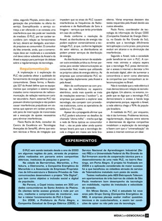 O PLC vem sendo testado desde o ano de 2000
em algumas regiões do país, através de projetos-
piloto realizados em parceria entre companhias
elétricas, institutos de pesquisa e governo.
Na cidade de Barreirinhas, Maranhão, a Pre-
feitura, a Eletronorte, a Companhia Energética do
Maranhão e a Associação de Empresas Proprietá-
rias de Infra-estrutura e Sistema Privados de Tele-
comunicações desenvolvem o projeto “Vila Digital”,
que tem como objetivo a inclusão social e digital
da população.
No Paraná, a Copel iniciou testes em 300 uni-
dades consumidoras de Santo Antônio da Platina.
Os clientes terão acesso gratuito à rede por um
ano, mediante o compromisso de monitorar, ava-
liar e relatar funcionamento do PLC à Copel.
Em 2006, a Prefeitura de Porto Alegre, a
Companhia Estadual de Energia Elétrica (CEEE), o
Serviço Nacional de Aprendizagem Industrial (Se-
nai/RS) e a Universidade Federal do Rio Grande do
Sul firmaram acordo de cooperação técnica para o
desenvolvimento de uma rede PLC, no bairro Res-
tinga, em Porto Alegre. O projeto foi finalizado em
2009 e a aplicação considerada de maior sucesso
foi a que beneficiou os cidadãos através do serviço
de Telemedicina instalado num posto de saúde.
Testes realizados pela AES Eletropaulo Telecom
em apartamentos de três bairros da cidade de São
Paulo revelaram bom desempenho da tecnologia
em mobilidade, rapidez de instalação e velocidade
de conexão.
Em Minas Gerais, o PLC é estudado há nove
anos pelo Grupo Cemig (Companhia Energética de
MG). A empresa planeja avaliar melhor questões
técnicas e de custo-benefício, e assim ter condi-
ções de optar ou não pelo uso da tecnologia.
EXPERIMENTOS
vidos, segundo Moysés, entre eles a or-
ganização das prioridades na oferta do
serviço. Exemplificando: o serviço co-
meça a ser oferecido e se constata uma
interferência que não pode ser resolvida
de imediato. O PLC, por ter caráter se-
cundário (em relação ao fornecimento
de luz), deverá ser desligado, acarretan-
do prejuízos ao consumidor. O consultor
do Idec entende, ainda, que a comemo-
ração deve ser moderada e a sociedade
civil deve cobrar subsídios da Anatel e da
Aneel e espaço para participar do debate
sobre a regulamentação da tecnologia.
Regulamentação
A implantação e à exploração do
PLC não poderão afetar a qualidade do
fornecimento de energia elétrica para os
consumidores. Dessa forma, a Resolu-
ção 527 da Anatel define que os equipa-
mentos que compõem o sistema sejam
tratados como mecanismos de radioco-
municação, de radiação restrita em cará-
ter secundário. Assim, sistemas PLC não
possuem direito à proteção e não podem
causar interferências prejudiciais em sis-
temas que operam em caráter primário,
sob pena de interrupção de transmissão
até a execução de ajustes necessários
para eliminar interferências.
Flavio Rocha de Avila, consultor do
Centro de Excelência em Tecnologias
Avançadas do Senai/RS, afirma que exis-
tem técnicas e filtros de mitigação que
impedem que os sinais do PLC causem
interferências às frequências de Radio-
amadores e de Radiodifusão de Sons e
Imagens – serviços que terão prioridade
em caso de conflitos.
Ainda conforme a resolução da
Anatel, as distribuidoras de energia não
podem explorar comercialmente a tec-
nologia PLC, já que, conforme legislação
do setor elétrico, as distribuidoras só
podem prestar serviços de distribuição
de energia.
As distribuidoras teriam de estabele-
cer outra entidade jurídica ou firmar par-
cerias para vender telecomunicações ao
consumidor final, mesmo que utilizando
os próprios cabos de energia elétrica. As
empresas que comercializarão PLC se-
rão reguladas duplamente: pela Anatel e
pela Aneel.
Além de confrontarem-se com pro-
blemas de interferência no espectro
eletrônico, ainda mais quando se trata
de instalações externas (“outdoor”), as
empresas que passarem a explorar essa
tecnologia, vão competir com provedo-
res tradicionais, como as operadoras de
telefonia e TV a cabo.
Apesar de a propaganda afirmar que
o PLC poderá solucionar os desafios da
chamada “última milha” – trecho que liga
a rede de fibras ópticas ao consumidor
final –, não se pode saber ainda quanto
tempo levará para que a tecnologia de-
cole e chegue em massa aos lares bra-
sileiros. Várias empresas desistem dos
testes requeridos pela Anatel devido aos
custos elevados.
Paulo Porto, coordenador de tec-
nologia da informação do Grupo CEEE
(Companhia Estadual de Energia Elétri-
ca, no Estado do Rio Grande do Sul),
acredita que a tecnologia dificilmente
terá aplicação a curto prazo, pois precisa
evoluir em alcance e na diminuição das
interferências.
Segundo a Aneel, toda a sociedade
pode beneficiar-se com o PLC. A cor-
rente mais otimista e utópica espera
que a tecnologia PLC possa democrati-
zar o acesso à internet e decretar o fim
da exclusão digital, além de aumentar a
concorrência e servir como alternativa
às companhias que monopolizam as te-
lecomunicações no Brasil.
Não é novidade que a rede elétrica é
mais democrática em relação às tecnolo-
gias digitais. Um abismo, no entanto, im-
pede que se diga que a tecnologia PLC
democratizaria o acesso à banda larga
simplesmente porque, segundo a Aneel,
a rede elétrica chega a 95% da popula-
ção brasileira.
A realidade do PLC, por enquanto,
não é tão luminosa. Problemas técnicos,
regulamentação, disputas entre setores
e desinteresse de algumas companhias
inviabilizam a exploração da tecnologia
e fazem com que a “universalização” do
acesso à internet continue um ideal.
29
 